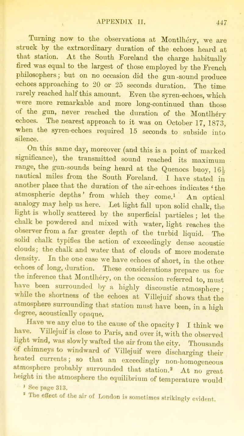 Turning now to the observations at Montlhery, we are struck by the extraordinary duration of the echoes heard at that station. At the South Foreland the charge habitually fired was equal to the largest of those employed by the French philosophers; but on no occasion did the gun-sound produce echoes approaching to 20 or 25 seconds duration. The time rarely reached half this amount. Even the syren-echoes, which were more remarkable and more long-continued than those of the gun, never reached the duration of the Montlhery echoes. The nearest approach to it was on October 17, 1873, when the syren-echoes required 15 seconds to subside into silence. On this same day, moreover (and this is a point of marked significance), the transmitted sound reached its maximum range, the gun-sounds being heard at the Quenocs buoy, 16^ nautical miles from the South Foreland. I have stated in another place that the duration of the air-echoes indicates 'the atmospheric depths' from which they come.1 An optical analogy may help us here. Let light fall upon solid chalk, the light is wholly scattered by the superficial particles; let the chalk be powdered and mixed with water, light reaches the observer from a far greater depth of the turbid liquid. The solid chalk typifies the action of exceedingly dense acoustic clouds; the chalk and water that of clouds of more moderate density. In the one case we have echoes of short, in the other echoes of long, Juration. These considerations prepare us for the inference that Montlhery, on the occasion referred to, must have been surrounded by a highly diacoustic atmosphere; while the shortness of the echoes at Villejuif shows that the atmosphere surrounding that station must have been, in a high degree, acoustically opaque. Have we any clue to the cause of the opacity 1 I think we have. Villejuif is close to Paris, and over it, with the observed light wind, was slowly wafted the ah- from the city. Thousands of chimneys to windward of Villejuif were discharging their heated currents; so that an exceedingly non-homogeneous atmosphere probably surrounded that station.2 At no great height in the atmosphere the equilibrium of temperature would 1 See page 313. J The effect of the air of London is sometimes strikingly evident.