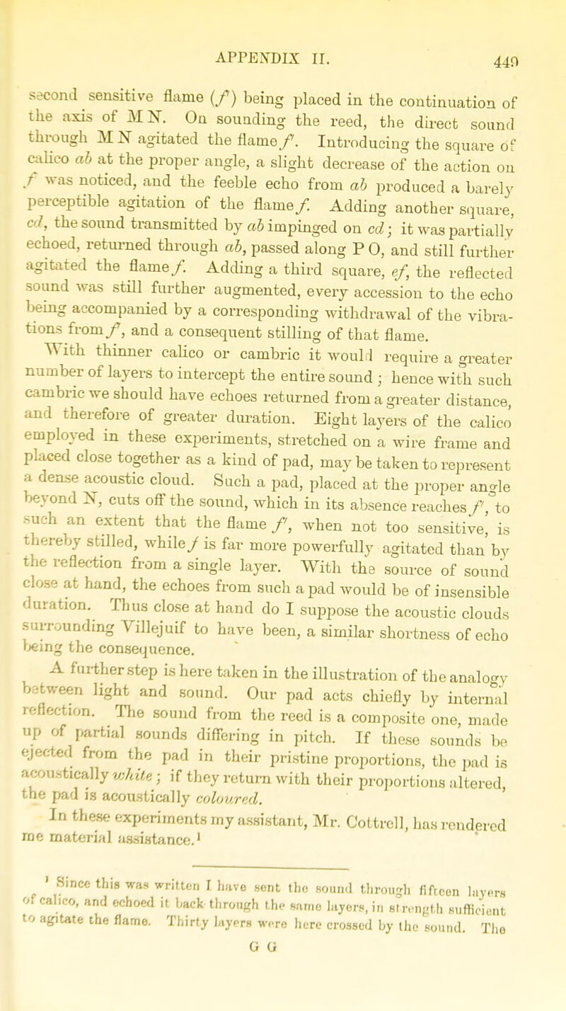 440 s icond sensitive flame (/) being placed in the continuation of the axis of MI, On sounding the reed, the direct sound through M N agitated the flame/. Introducing the square <Sf calico ab at the proper angle, a slight decrease of the action on / was noticed, and the feeble echo from ab produced a barely perceptible agitation of the flame/ Adding another square, I, the sound transmitted by ab impinged on cd; it was partially echoed, returned through ab, passed along P 0, and still further agitated the flame/. Adding a third square, ef, the reflected sound was still further augmented, every accession to the echo being accompanied by a corresponding withdrawal of the vibra- tions from/, and a consequent stilling of that flame. W ith thinner calico or cambric it would require a greater number of layers to intercept the entire sound j hence with such cambric we should have echoes returned from a greater distance, and therefore of greater duration. Eight layers of the calico employed in these experiments, stretched on a wire frame and placed close together as a kind of pad, may be taken to represent a dense acoustic cloud. Such a pad, placed at the proper an-le beyond N, cuts off the sound, which in its absence reaches/ °to such an extent that the flame /, when not too sensitive,' is thereby stilled, while/ is far more powerfully agitated than by the reflection from a single layer. With the source of sound close at hand, the echoes from such a pad would be of insensible duration. Thus close at hand do I suppose the acoustic clouds surrounding Vfflejuif to have been, a similar shortness of echo being the consequence. A further step is here taken in the illustration of the analogy between light and sound. Our pad acts chiefly by internal reflection. The sound from the reed is a composite one, made up of partial sounds differing in pitch. If these sounds be ejected from the pad in their pristine proportions, the pad is -'.Rustically white j if they return with their proportions altered, the pad is acoustically coloured. In these experiments my assistant, Mr. Cottrell, has rendered me material assistance.1 S.nce this was written I have sent the sound through fifteen layers OfCabeo, and echoed it back through the same layers,in Strength sufficient to agitate the flame. Thirty layers were here crossed by the sound. The G G