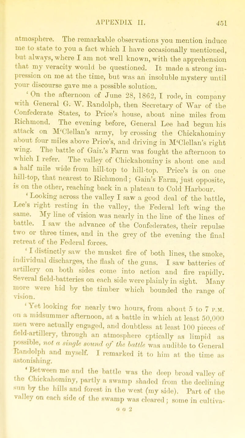 atmosphere. The remarkable observations you mention induce me to state to you a fact which I have occasionally mentioned, but always, where I am not well known, with the apprehension that my veracity would be questioned. It made a strong im- pression on me at the time, but was an insoluble mystery until your discourse gave me a possible solution. ' On the afternoon of June 28, 1862, I rode, in company with General G. W. Randolph, then Secretary of War of the Confederate States, to Price's house, about nine miles from Richmond. The evening before, General Lee had begun his attack on M'Clellan's army, by crossing the Chickahominy about four miles above Price's, and driving in M'Clellan's right wing. The battle of Gain's Farm was fought the afternoon to which I refer. The valley of Chickahominy is about one and a half mile wide from hill-top to hill-top. Price's is on one hill-top, that nearest to Pdchmond; Gain's Farm, just opposite, is on the other, reaching back in a plateau to Cold Harbour. ' Looking across the valley I saw a good deal of the battle, Lee's right resting in the valley, the Federal left wing the same. My line of vision was nearly in the line of the lines of battle. I saw the advance of the Confederates, their repulse two or three times, and in the grey of the evening the final retreat of the Federal forces. ' I distinctly saw the musket fire of both lines, the smoke, individual discharges, the Hash of the guns. I saw batteries of artillery on both sides come into action and fire rapidly. Several field-batteries on each side were plainly in sight. Many more were bid by the timber which bounded the ran™ of vi>ion. 'Yet looking for nearly two hours, from about 5 to 7 P.M. on a midsummer afternoon, at a battle in which at least 50,000 men were actually engaged, and doubtless at least 100 pieces of field-artillery, through an atmosphere optically as limpid as possible, not a single sound of the battle was audible to General Rmdolph and myself. I remarked it to him at the time as astonishing. ' Between me and the battle was the deep broad valley of the Chickahominy, partly a swamp shaded from the declining sun by the hills and forest in the west (my side). Part of the valley on each side of the swamp was cleared ; some in cultiva- o o 2