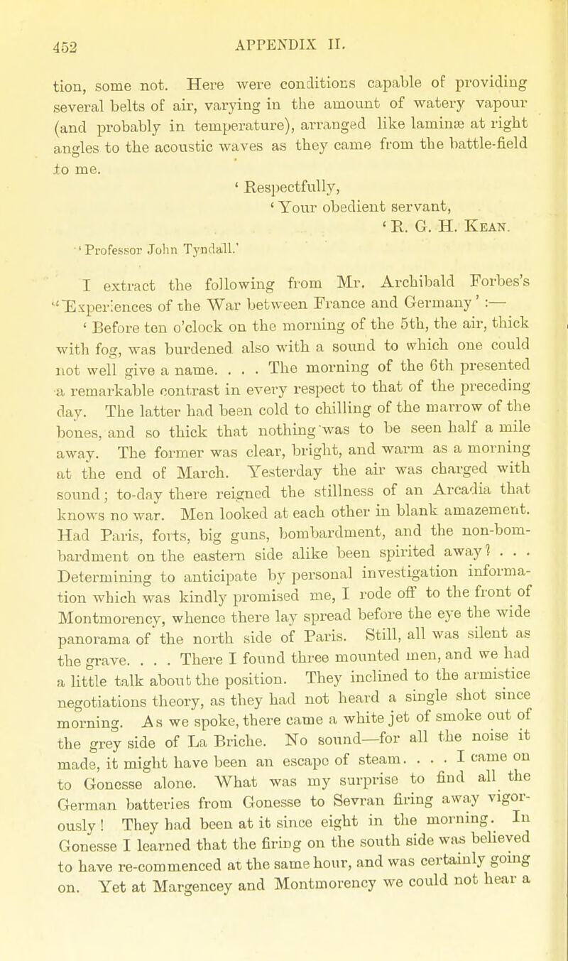 tion, some not. Here were conditions capable of providing several belts of air, varying in the amount of watery vapour (and probably in temperature), arranged like lamina? at right angles to the acoustic waves as they came from the battle-field to me. ' Respectfully, ' Your obedient servant, ' R. G. H. Kean. ' Professor John TyndalL' I extract the following from Mr. Archibald Forbes's Experiences of the War between France and Germany ' :— ' Before ten o'clock on the morning of the 5th, the air, thick with fog, was burdened also with a sound to which one could not well give a name. . . . The morning of the 6th presented a remarkable contrast in every respect to that of the preceding day. The latter had been cold to chilling of the marrow of the bones, and so thick that nothing was to be seen half a mile away. The former was clear, bright, and warm as a morning at the end of March. Yesterday the air was charged with sound; to-day there reigned the stillness of an Arcadia that knows no war. Men looked at each other in blank amazement. Had Paris, forts, big guns, bombardment, and the non-bom- bardment on the eastern side alike been spirited away 1 . . . Determining to anticipate by personal investigation informa- tion which was kindly promised me, I rode off to the front of Montmorency, whence there lay spread before the eye the wide panorama of the north side of Paris. Still, all was silent as the grave. . . . There I found three mounted men, and we had a little talk about the position. They inclined to the armistice negotiations theory, as they had not heard a single shot since morning. As we spoke, there came a white jet of smoke out of the grey side of La Briche. No sound—for all the noise it made, it might have been an escape of steam. ... I came on to Goncsse alone. What was my surprise to find all the German batteries from Gonesse to Sevran firing away vigor- ously! They had been at it since eight in the morning. In Gonesse I learned that the firing on the south side was believed to have re-commenced at the same hour, and was certainly going on. Yet at Margencey and Montmorency we could not hear a