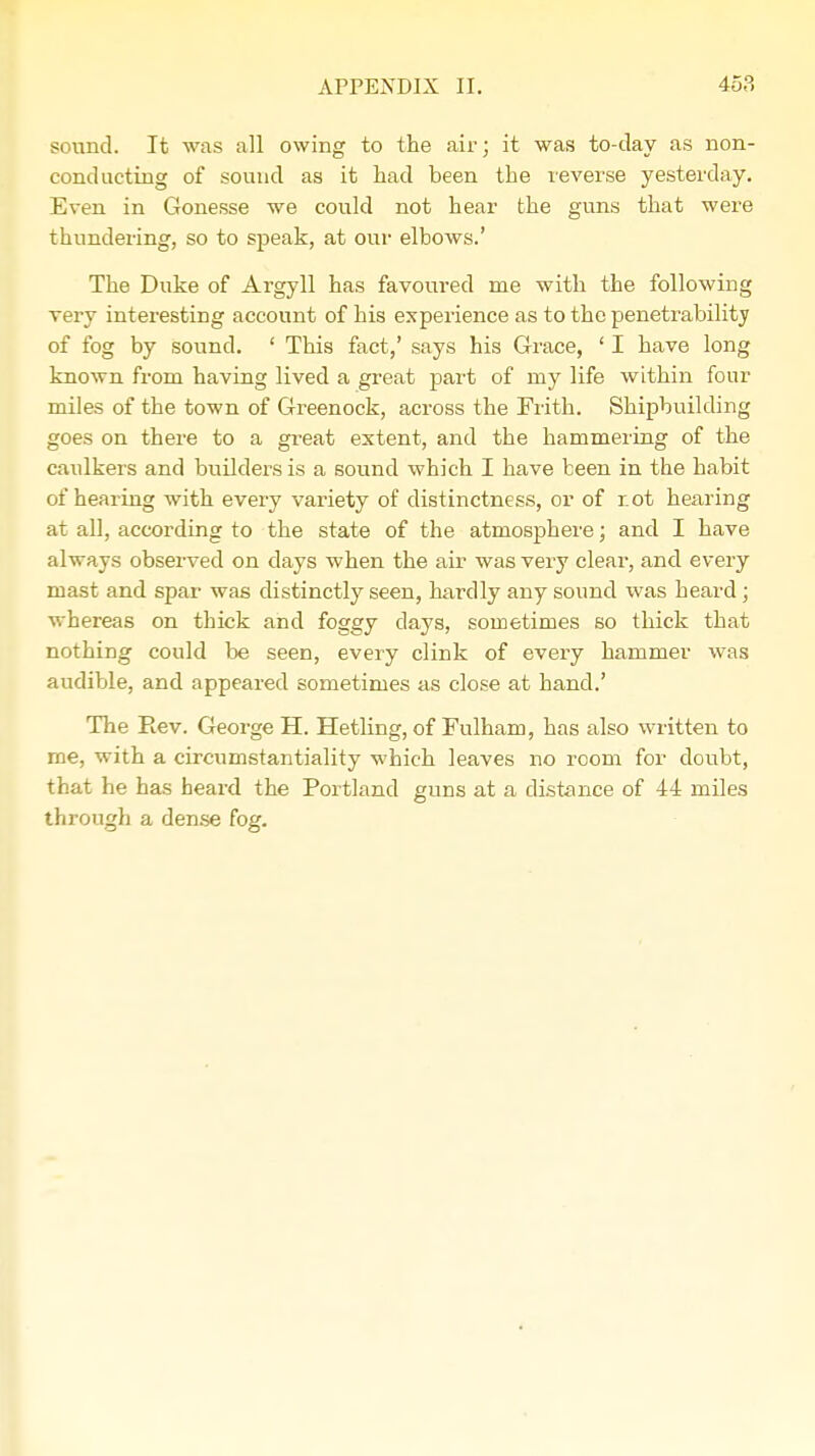 sound. It was all owing to the air; it was to-day as non- conducting of sound as it had been the reverse yesterday. Even in Gonesse we could not hear the guns that were thundering, so to speak, at our elbows.' The Duke of Argyll has favoured me with the following very interesting account of his experience as to the penetrability of fog by sound. ' This fact,' says his Grace, ' I have long known from having lived a great part of my life within four miles of the town of Greenock, across the Frith. Shipbuilding goes on there to a great extent, and the hammering of the caulkers and builders is a sound which I have been in the habit of hearing with every variety of distinctness, or of r.ot hearing at all, according to the state of the atmosphere; and I have always observed on days when the air was very clear, and every mast and spar was distinctly seen, hardly any sound was heard; whereas on thick and foggy days, sometimes so thick that nothing could be seen, every clink of every hammer was audible, and appeared sometimes as close at hand.' The Rev. George H. Hetling, of Fulham, has also written to me, with a circumstantiality which leaves no room for doubt, that he has heard the Portland guns at a distance of 44 miles through a dense fog.