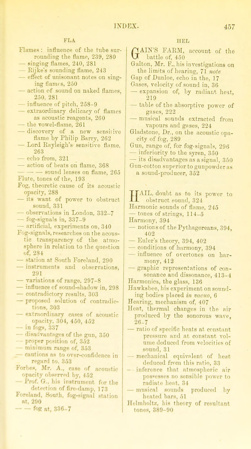 FLA Flames : influence of the tube sur- rounding the flame, 239, 280 — singing flames, 240, 281 — Eijke's sounding flame, 243 — effect of unisonant notes on sing- ing tianifs, 250 — action of sound on naked flames, 250. 281 — influence of pitch, 258-9 — extraordinary delicacy of flames as acoustic reagents, 260 — the vowel-flame, 261 — discovery of a new sensitive flame by Philip Barry, 262 — Lord Rayleigh's sensitive flame, 263 — echo from, 321 — action of beats on flame, 368 sound lenses on flame, 265 Flute, tones of the, 193 Fog, theoretic cause of its acoustic opacity, 288 — its want of power to obstruct sound, 331 — observations in London, 332-7 — fog-signals in, 337-9 — artificial, experiments on. 340 Fog-signals, researches on the acous- tic transparency of the atmo- sphere in relation to the question of, 284 — station at South Foreland, 290 — instruments and observations, 291 — variations of range, 297-8 — influence of sound-shadow in, 298 — contradictory results, 303 — proposed solution of contradic- tions, 303 — extraordinary cases of acoustic opacity. 304, 450, 452 — in fog.«, 337 — disadvantages of the gun, 350 - proper position of, 352 — minimum range of, 353 — cautions as to over-confidence in regard to. 353 Forbes, Mr. A., case of acoustic opacity observed by, 452 — Prof. G., his instrument for the detection of fire-damp, 173 Foreland, South, fog-signal station at, 290 fog at, 336-7 HEL GAIN'S FARM, account of the battle of, 450 Galton, Mr. F., his investigations on the limits of hearing, 71 note Gap of Lunloe, echo in the, J 7 Gases, velocity of sound in, 36 — expansion of, by radiant he-it, 219 — table of the absorptive power of gases, 222 — musical sounds extracted from vapotirs and gases, 224 Gladstone, Dr., on the acoustic opa- city of fog, 289 Gun, range of, for fog-signals, 296 — inferiority to the syren, 350 — its disadvantages as a signal, 350 Gun-cotton superior to gunpowder as a sound-producer, 352 HAIL, doubt as to its power to obstruct sound, 324 Harmonic sounds of flame, 245 — tones of strings, 114-5 Harmony, 394 — notions of the Pythagoreans, 394, 402 — Euler's theory, 394, 402 — conditions of harmony, 394 — influence of overtones on har- mony, 412 — graphic representations of con- sonance and dissonance, 413-4 Harmonica, the glass, 1.36 Hawksbee, his experiment on sound- ing bodies placed in vacuo, 6 Hearing, mechanism of, 407 Heat, thermal changes in the air produced by tho sonorous wave, 26-7 — ralio of specific heats at constant pressure and at constant vol- ume deduced from velocities of sound, 31 -mechanical equivalent of heat deduced from this ratio, 33 — inference that atmospheric air possesses no scnsiblo power to radiate heat, 34 — musical sounds produced by heated bars, 51 Holmlioltz, his theory of resultant tones, 389-90