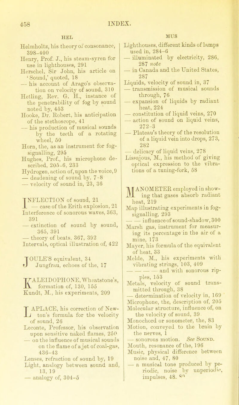 HEL Helniholtz, his theory of consonance, 398-400 Henry, Prof. J., his steam-syren for use in lighthouses, 291 Herschel, Sir John, his article on ' Sound,' quoted, 18 — his account of Arago's observa- tion on velocity of sound, 310 Hetling, Eev. G. H., instance of the penetrability of fog by sound noted by, 453 Hooke, Dr. Robert, his anticipation of the stethoscope, 41 — his production of musical sounds by the teeth of a rotating wheel, 50 Horn, the, as an instrument for fog- signalling, 295 Hughes, Prof., his microphone de- scribed, 205-6, 233 Hydrogen, action of, upon the voice, 9 — deadening of sound by, 7-8 — velocity of sound in, 23, 36 INFLECTION of sound, 21 JL — case of the Erith explosion, 21 Interference of sonorous waves, 363, 391 — extinction of sound by sound, 365, 391 — theory of beats, 367, 392 Intervals, optical illustration of, 422 JOULE'S equivalent, 34 Jungfrau, echoes of the, 17 KALEIDOPHONE, Wheatstone's, formation of, 130, 155 Kundt, M., his experiments, 209 LAPLACE, his correction of New- ton's formula for the velocity of sound, 26 Leconte, Professor, his observation upon sensitive naked flames, 250 — on the influence of musical sounds on tho flame of a jet of coal-gas, 436-43 Lenses, refraction of sound by, 19 Light, analogy between sound and, 13, 19 — analogy of, 304-5 MUS Lighthouses, different kinds of lamps used in, 284-6 — illuminated by electricity, 286, 287 note — in Canada and the United States, 287 Liquids, velocity of sound in, 37 — transmission of musical sounds through, 76 — expansion of liquids by radiant heat, 224 — constitution of liquid veins, 270 — action of sound on liquid veins, 272-3 — Plateau's theory of the resolution of a liquid vein into drops, 273, 282 — delicacy of liquid veins, 278 Lissajous, M., his method of giving oprical expression to the vibra- tions of a tuning-fork, 58 MANOMETER employed in show- ing that gases absorb radiant heat, 219 Map illustrating experiments in fog- signalliug, 293 influenceof sound-shadow, 300 Marsh gas, instrument for measur- ing its percentage in the air of a mine, 173 Mayer, his formula of the equivalent of heat, 33 Melde, M., his experiments with vibrating strings, 103, 409 and with sonorous rip- ples, 153 Metals, velocity of sound trans- mitted through, 38 — determination of velocity in, 169 Microphone, the, description of, 205 Molecular structure, influence of, on the velocity of sound, 39 Monochord or sonometer, the, 83 Motion, conveyed to the brain by the nerves, 1 — sonorous motion. See Sound. Mouth, resonance of the, 196 Music, physical difference between noise and, 47, 80 — a musical tone produced by pe- riodic, noise by unperio<li<\ impulses, 48. 8ri