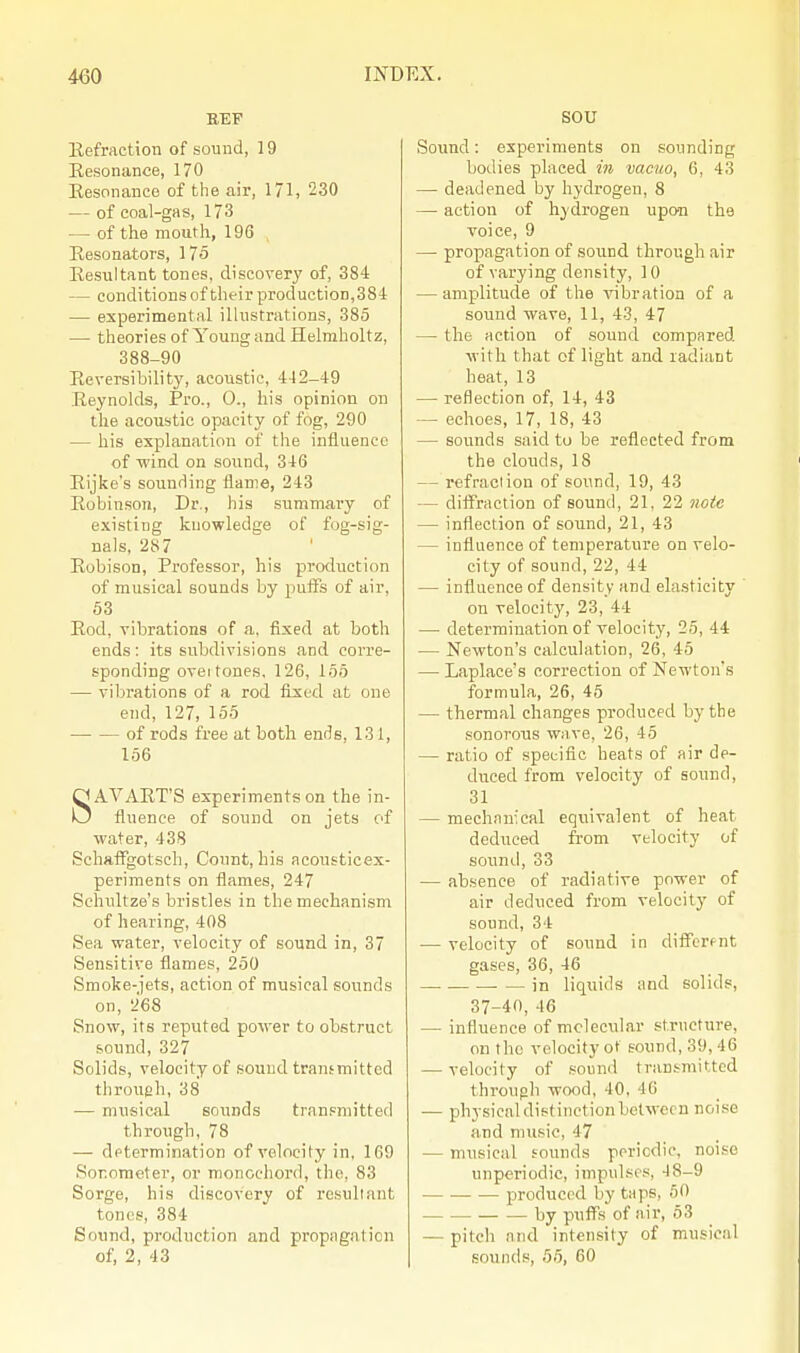 Refraction of sound, 19 Eesonance, 170 Eesonance of the air, 171, 230 — of coal-gas, 173 — of the mouth, 196 Resonators, 175 Eesultant tones, discovery of, 384 — conditions of their production, 384 — experimental illustrations, 385 — theories of Young and Helmholtz, 388-90 Reversibility, acoustic, 442-49 Reynolds, Pro., 0., his opinion on the acoustic opacity of fog, 290 — his explanation of the influence of wind on sound, 346 Rijke's sounding flame, 243 Robinson, Dr., his summary of existing knowledge of fog-sig- nals, 287 Robison, Professor, his production of musical sounds by puffs of air, 53 Rod, vibrations of a. fixed at both ends: its subdivisions and corre- sponding oveitones. 126, 155 — vibrations of a rod fixed at one end, 127, 155 of rods free at both ends, 131, 156 SAVART'S experiments on the in- fluence of sound on jets of water, 438 Sehaffgotsch, Count, his acousticex- periments on flames, 247 Sehultze's bristles in the mechanism of hearing, 408 Sea water, velocity of sound in, 37 Sensitive flames, 250 Smoke-jets, action of musical sounds on, 268 Snow, its reputed power to obstruct sound, 327 Solids, velocity of sound transmitted through, 38 — musical sounds transmitted through, 78 — determination of velocity in. 169 Sonometer, or moncehord, the, 83 Sorge, his discovery of resultant tones, 384 Sound, production and propagation of, 2, 43 SOU Sound: experiments on sounding bodies placed in vacuo, 6, 43 — deadened by hydrogen, 8 — action of hydrogen upon the voice, 9 — propagation of sound through air of varying density, 10 — amplitude of the vibration of a sound wave, 11, 43, 47 — the action of sound compared with that of light and radiant heat, 13 — reflection of, 14, 43 — echoes, 17, 18, 43 — sounds said to be reflected from the clouds, 18 — refraction of sound, 19, 43 — diffraction of sound, 21, 22 note — inflection of sound, 21, 43 — influence of temperature on velo- city of sound, 22, 44 — influence of density and elasticity on velocity, 23, 44 — determination of velocity, 25, 44 — Newton's calculation, 26, 45 — Laplace's correction of Newton's formula, 26, 45 — thermal changes produced by the sonorons wave, 26, 45 — ratio of specific beats of air de- duced from velocity of sound, 31 — mechanical equivalent of heat deduced from velocity of sound, 33 — absence of radiative power of air deduced from velocity of sound, 34 ■— velocity of sound in differ<-nt gases, 36, 46 in liquids and solids, 37-40, 46 — influence of molecular structure, on the velocity of sound, 39, 46 — velocity of sound transmitted through wood, 40, 46 — physical distinction between noise and music, 47 — musical founds periodic, noise unperiodic, impulses, -18-9 produced by taps, 50 — : by puffs of air, 53 — pitch and intensity of musical sounds, 55, 60