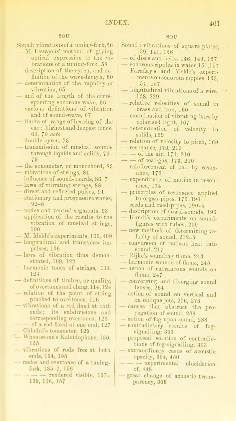 SOU Sound: vibrations of ;i tuning-fork,06 — M. Lissajous' method of giving optical expression to the vi- brations of a tuning-fork, 58 — description of the syren, and de- finition of the wave-length, 60 — determination of the rapidity of vibration, 65 — and of the length of the corre- sponding sonorous wave, 66 — various definitions of vibration and of sound-wave, 67 — limits of range of hearing of the ear: highest and deepest tones, 69, 70 note — double syren, 73 — transmission of musical sounds through liquids and solids, 7 6- 79 — the sonometer, or monochord, 83 — vibrations of strings, 84 — influence of sound-boards, 86-7 — laws of vibrating strings, 88 —- direct and reflected pulses, 91 — stationary and progressive waves, 92-5 — nodes and ventral segments, 93 — application of the results to the vibration of musical strings, 100 — M. Melde's experiments, 103, 409 — longitudinal and transverse im- pulses, 106 — laws of vibration thus demon- strated, 109, 122 — harmonic tones of strings, 114, 124 — definitions of timbre, or quality, of overtones and clang, 114,124 — relation of the point of string plucked to overtones, 116 — vibrations of a rod fixed at both ends; its subdivisions and corresponding overtones, 126 of a rod fixed at one end, 127 Chladni's tonometer, 129 — Wheatstone's Kaleidophone, 130, 155 — vibrations of rods froe at both ends, 134, 155 - nodes and overtones of a tuning- fork, 135-7, 156 rendered visible, 137- 139, 156, 157 SOU Sound : vibrations of square plates, 139, 141, 156 — of discs and bells, 146, 149, 157 — sonorous ripples in water, 151,157 — Faraday's and Melde's experi- ments on sonorous ripples, 153, 154, 157 — longitudinal vibrations of a wire 158, 229 — relative velocities of sound in brass and iron, 160 — examination of vibrating bars by polarised light, 167 — determination of velocity in solids, 169 — relation of velocity to pitch, 169 — resonance, 170, 210 of the air, 171, 210 of coal-gas, 173, 210 — reinforcement of bell by reson- ance, 173 — expenditure of motion in reson- ance, 174 — principles of resonance applied to organ-pipes, 176-190 — reeds and reed-pipes, 190-5 — description of vowel-sounds, 196 — Kundt's experiments on sound- figures with tubes, 209 — new methods of determining ve- locity of sound, 212-5 — conversion of radiant heat into sound, 217 — Eijke's sounding flame, 243 — harmonic sounds of flame, 245 — action of extraneous sounds on flame, 247 — converging and diverging sound lenses, 264 act ion of sound on vertical and on oblique jets, 276, 278 — causes that obstruct the pro- pagation of sound, 288 — action of fug upon sound, 288 — contradictory results of fog- signalling, 303 proposed solution of contradic- tions of fog-signalling. 303 — extraordinary cases oi acoustic opacity, 304, 450 experimental elucidation of, 448 — great change of ucoustic trans- parency, 306