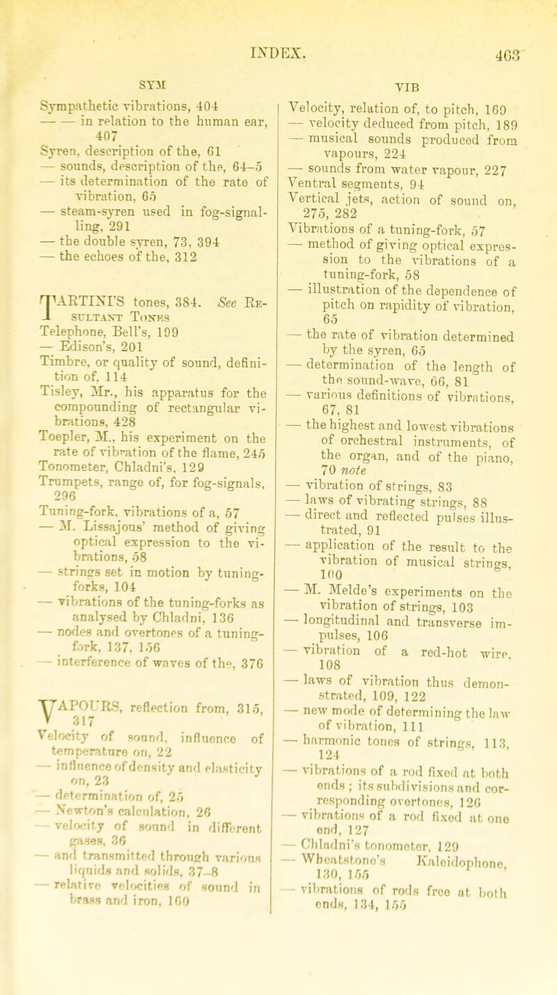 SYM Sympathetic vibrations, 404 in relation to the human ear, 407 Syren, description of the, 61 — sounds, description of the, 64-5 — its determination of the rate of vibration, 65 — steam-syren used in fog-signal- ling, 291 — the double syren, 73, 394 — the echoes of the, 312 riUETINI'S tones, 384. See Re- 1 SULTANT ToNHS Telephone, Bell's, 199 — Edison's, 201 Timbre, or quality of sound, defini- tion of, 114 Tisley, Mr., his apparatus for the compounding of rectangular vi- brations, 428 Toepler, M., his experiment on the rate of vibration of the flame, 245 Tonometer, Chladni's. 129 Trumpets, range of, for fog-signals, 296 Tuning-fork, vibrations of a, 57 — M. Lissajous' method of giving optical expression to the vi- brations, 58 — strines set in motion by tuning- forks, 104 — vibrations of the tuning-forks as analysed by Chladni, 136 — nodes and overtones of a tuning- fork, 137, 156 — interference of waves of the, 376 VAPOURS, reflection from, 315, 317 Velocity of sound, influonce of temperature on, 22 — influence of density and elasticity on, 23 — determination of, 25 — Newton's calculation, 26 - velocity of sound in different gases, 36 - and transmitted throneh various liquids and solids, 37_8 — relative velocities of sound in brass and iron, 100 VIB Velocity, relation of, to pitch, 169 — velocity deduced from pitch, 189 — musical sounds produced from vapours, 224 — sounds from water vapour, 227 Ventral segments, 94 Vertical jets, action of sound on, 275, 282 Vibrations of a tuning-fork, 57 — method of giving optical expres- sion to the vibrations of a tuning-fork, .58 — illustration of the dependence of pitch on rapidity of vibration, 65 — the rate of vibration determined by the syren, 65 — determination of the length of the sound-wave, 66, 81 — various definitions of vibrations 67, 81 — the highest and lowest vibrations of orchestral instruments, of the organ, and of the piano, 70 note — vibration of strings, S3 — laws of vibrating strings, 88 — direct and reflected pulses illus- trated, 91 — application of the result to the vibration of musical strines 100 — M. Melde's experiments on the vibration of strings, 103 — longitudinal and transverse im- pulses, 106 — vibration of a red-hot. wire 108 — laws of vibration thus demon- strated, 109, 122 — new mode of determining tho law of vibration, 111 — harmonic tones of strings, 113 124 — vibrations of a rod fixed at both ends; its subdivisions and cor- responding overtones, 126 — vibrations of a rod fixed at one- em), 127 — Chladni's tonomotor, 129 — Wheatst.ono's Kaloidophone 130, 165 — vibrations of rods froo at both ends, 134, 155