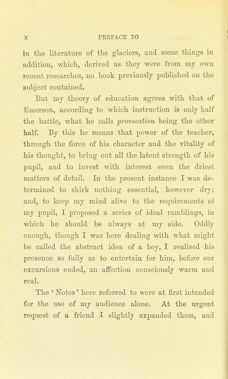 in the literature of tlie glaciers, and some things in addition, which, derived as they were from my own recent researches, no book previously published on the subject contained. But my theory of education agrees with that of Emerson, according to which instruction is only half the battle, what he calls provocation being the other half. By this he means that power of the teacher, through the force of his character and the vitality of his thought, to bring out all the latent strength of his pupil, and to invest with interest even the driest matters of detail. In the present instance I was de- termined to shirk nothing essential, however dry; and, to keep my mind alive to the requirements of my pupil, I proposed a series of ideal ramblings, in which he should be always at my side. Oddly enough, though I was here dealing with what might be called the abstract idea of a boy, I realised his presence so fully as to entertain for him, before our excursions ended, an affection consciously warm and real. The ' Notes' here referred to were at first intended for the use of my audience alone. At the urgent request of a friend I slightly expanded them, and