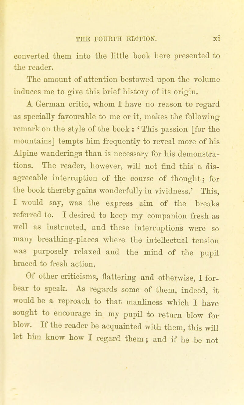 courerted tliem into tlie little book here presented to tlie reader. The amount of attention bestowed upon the volume induces me to give this brief history of its origin. A German critic, whom I have no reason to regard as speciallj favourable to me or it, makes the following remark on the style of the book : ' This passion [for the mountains] tempts him frequently to reveal more of his Alpine wanderings than is necessary for his demonstra- tions. The reader, however, will not find this a dis- agreeable interruption of the course of thought; for the book thereby gains wonderfully in vividness.' This, I TN Ould say, was the espress aim of the breaks referred to. I desired to keep my companion fresh as well as instructed, and these interruptions were so many breathing-places where the intellectual tension was purposely relaxed and the mind of the pupil braced to fresh action. Of other criticisms, flattering and otherwise, I for- bear to speak. As regards some of them, indeed, it would be a reproach to that manliness which I have sought to encourage in my pupil to return blow for blow. If the reader be acquainted with them, this will let him know how I regard them; and if he be not