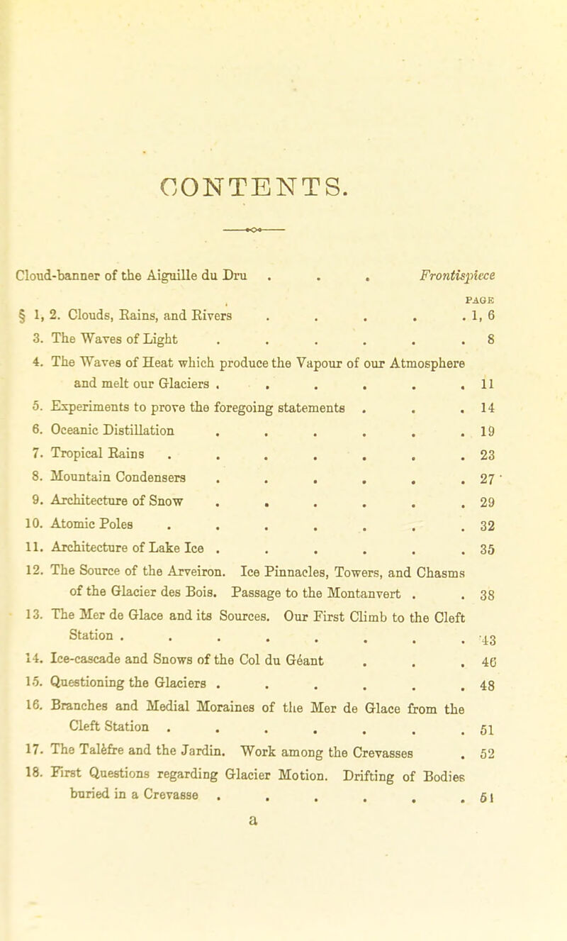 CONTENTS. Cloud-banner of the Aiguille du Dru . . . Frontispiece PAGE § 1, 2. Clouds, Eains, and Eivers . , . , .1,6 3. The Waves of Light . . . . . .8 4. The Waves of Heat which produce the Vapour of our Atmosphere and melt our Glaciers . , , . . .11 5. Experiments to prove the foregoing statements . . .14 6. Oceanic Distillation . . . . . .19 7. Tropical Eains . . . . . . .23 8. Mountain Condensers . . . . . .27 9. Architecture of Snow . . . . . .29 10. Atomic Poles . . . . . . .32 11. Architecture of Lake Ice . . . . . .35 12. The Source of the Arveiron. Ice Pinnacles, Towers, and Chasms of the Glacier des Bois. Passage to the Montanvert . .38 13. The Mer de Glace and its Sources. Our Pirst Climb to the Cleft Station j^g 14. Ice-cascade and Snows of the Col du Geant . . .46 15. Questioning the Glaciers . . . . . ,48 16. Branches and Medial Moraines of the Mer de Glace from the Cleft SUtion . . . . . . . 17. The Talfefre and the Jardin. Work among the Crevasses . 52 18. Pirst Questions regarding Glacier Motion. Drifting of Bodies buried in a Crevasse . . . . , .61 a