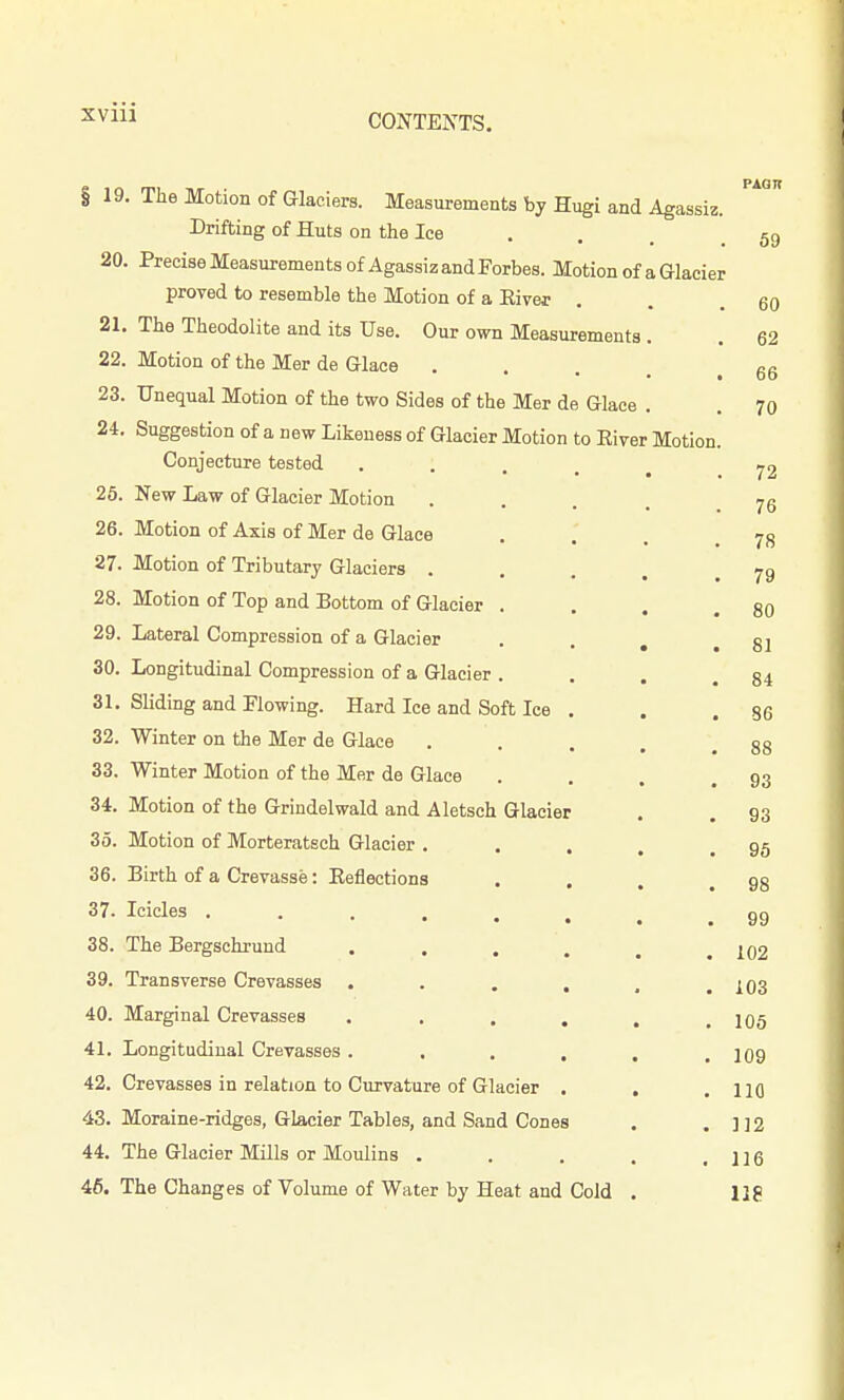 XVIU 19 20. 21 22 23 24, 26. 26. 27. 28. 29. 30. 31. 32. 33. 34. 35. 36. 37. 38. 39. 40. 41. 42. 43. 44. 46. The Motion of Glaciers. Measurements by Hugi and Agassiz Drifting of Huts on the Ice . . , Precise Measurements of Agassiz and Forbes. Motion of a Glacier proved to resemble the Motion of a Eiver The Theodolite and its Use. Our own Measurements . Motion of the Mer de Glace .... Unequal Motion of the two Sides of the Mer de Glace . Suggestion of a new Likeness of Glacier Motion to Eiver Motion Conjecture tested New Law of Glacier Motion Motion of Axis of Mer de Glace Motion of Tributary Glaciers . Motion of Top and Bottom of Glacier . . Lateral Compression of a Glacier . Longitudinal Compression of a Glacier . . Sliding and Plowing. Hard Ice and Soft Ice . Winter on the Mer de Glace Winter Motion of the Mer de Glace Motion of the Grindelwald and Aletsch Glacier Motion of Morteratech Glacier . Birth of a Crevasse: Eeflections Icicles . The Bergschrund Transverse Crevasses Marginal Crevasses Longitudinal Crevasses Crevasses in relation to Curvature of Glacier Moraine-ridges, Glacier Tables, and Sand Cones The Glacier Mills or Moulins . The Changes of Volume of Water by Heat and Cold