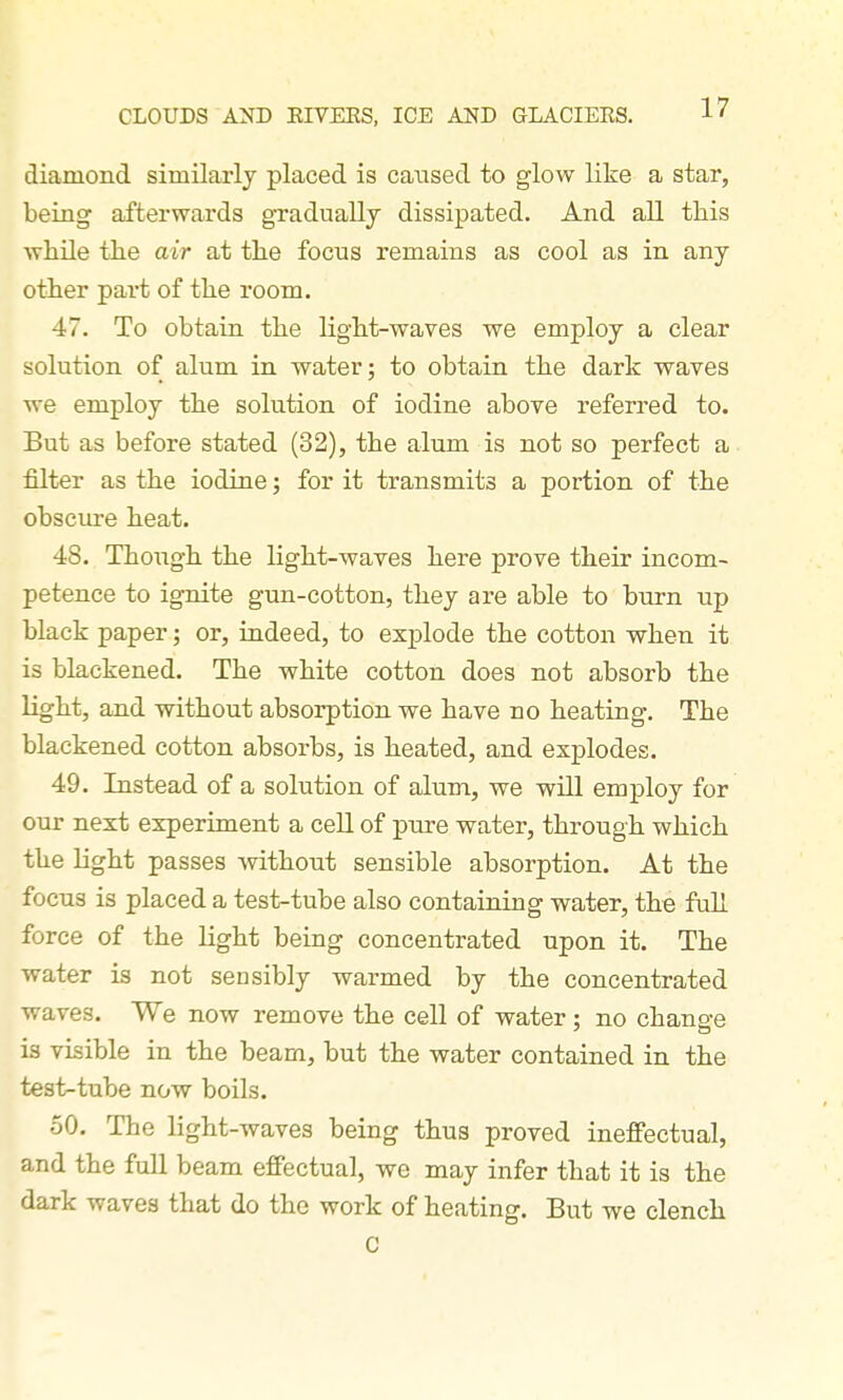 diamond similarly placed is caused to glow like a star, being afterwards gTaduallj dissipated. And all this while the air at the focus remains as cool as in any other part of the room. 47. To obtain, the light-waves we employ a clear solution of alum in water; to obtain the dark waves we employ the solution of iodine above referred to. But as before stated (32), the alum is not so perfect a filter as the iodine; for it transmits a portion of the obscui'e heat. 48. Though the light-waves here prove their incom- petence to ignite gun-cotton, they are able to burn up black paper; or, indeed, to explode the cotton when it is blackened. The white cotton does not absorb the light, and without absorption we have no heating. The blackened cotton absorbs, is heated, and explodes. 49. Instead of a solution of alum, we will employ for our next experiment a cell of pure water, through which the light passes -svithout sensible absorption. At the focus is placed a test-tube also containing water, the full force of the light being concentrated upon it. The water is not sensibly warmed by the concentrated waves. We now remove the cell of water ; no chang-e is visible in the beam, but the water contained in the test-tube now boils. 50. The light-waves being thus proved ineffectual, and the full beam effectual, we may infer that it is the dark waves that do the work of heating. But we clench C