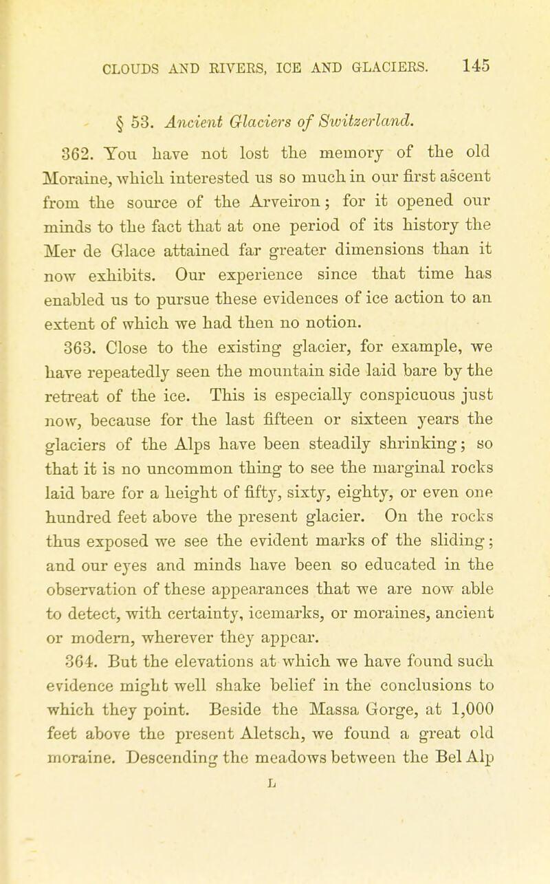 § 53. Ancient Glaciers of Switzerland. 362. You have not lost tlie memory of the old Moraine, which interested us so much in our first ascent from the source of the Arveiron; for it opened our minds to the fact that at one period of its history the Mer de Glace attained far greater dimensions than it now exhibits. Our experience since that time has enabled us to pursue these evidences of ice action to an extent of which we had then no notion. 363. Close to the existing glacier, for example, we have repeatedly seen the mountain side laid bare by the retreat of the ice. This is especially conspicuous just now, because for the last fifteen or sixteen years the glaciers of the Alps have been steadily shrinking; so that it is no uncommon thiag to see the marginal rocks laid bare for a height of fifty, sixty, eighty, or even one hundred feet above the present glacier. On the rocks thus exposed we see the evident marks of the sliding; and our eyes and minds have been so educated in the observation of these appearances that we are now able to detect, with certainty, icemarks, or moraines, ancient or modem, wherever they appear. 364. But the elevations at which we have found such evidence might well shake belief in the conclusions to which they point. Beside the Massa Gorge, at 1,000 feet above the present Aletsch, we found a great old moraine. Descending the meadows between the Bel Alp