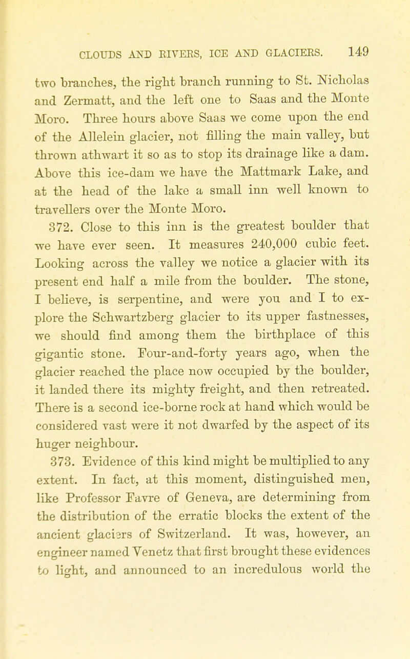 two bi-anches, the riglit brancli running to St. Nicliolas and Zermatt, and the left one to Saas and the Monte Moro. Three hours above Saas we come upon the end of the Allelein glacier, not filling the main vaUey, but thrown athwart it so as to stop its drainage like a dam. Above this ice-dam we have the Mattmark Lake, and at the head of the lake a small inn well known to travellers over the Monte Moro. 372. Close to this inn is the greatest boulder that we have ever seen. It measures 240,000 cubic feet. Looking across the valley we notice a glacier with its present end half a mile from the boulder. The stone, I believe, is serpentine, and were you and I to ex- plore the Schwartzberg glacier to its upper fastnesses, we should find among them the birthplace of this gigantic stone. Tour-and-forty years ago, when the glacier reached the place now occupied by the boulder, it landed there its mighty freight, and then retreated. There is a second ice-borne rock at hand which would be considered vast were it not dwarfed by the aspect of its huger neighbour. 373. Evidence of this kind might be multiplied to any extent. In fact, at this moment, distinguished men, like Professor Tavre of Geneva, are determining from the distribution of the erratic blocks the extent of the ancient glaci3rs of Switzerland. It was, however, an engineer named Venetz that first brought these evidences to lif'ht, and announced to an incredulous world the