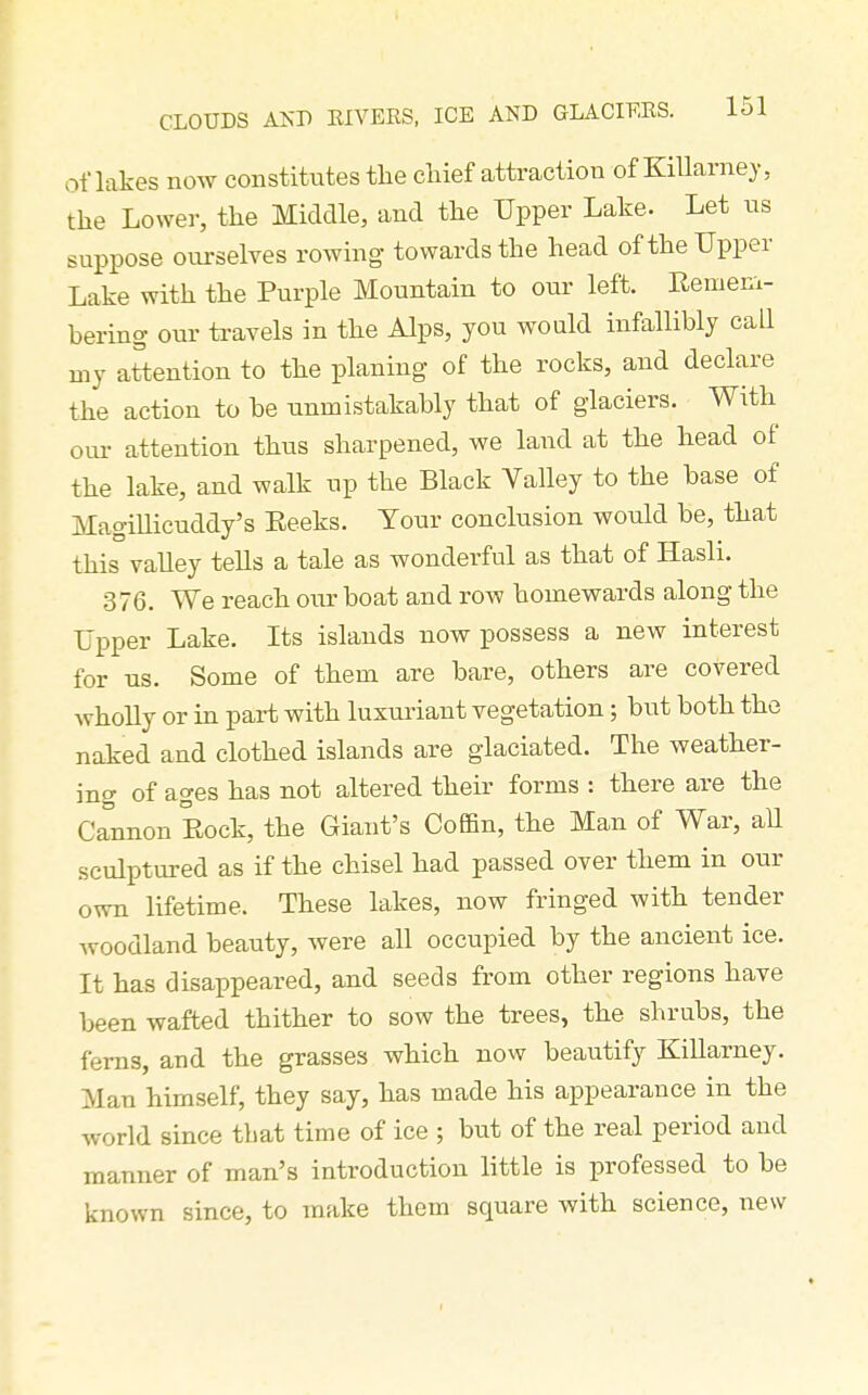 of lakes now constitutes the chief attraction of Killarney, the Lower, the Middle, and the Upper Lake. Let ns suppose ourselves rowing- towards the head of the Upper Lake with the Purple Mountain to our left. Eemeni- bering our travels in the Alps, you would infallibly call my attention to the planing of the rocks, and declare the action to be unmistakably that of glaciers. With oui- attention thus sharpened, we land at the head of the lake, and walk up the Black Yalley to the base of Magillicuddy's Eeeks. Tour conclusion would be, that this vaUey tells a tale as wonderful as that of Hasli. 376. We reach our boat and row homewards along the Upper Lake. Its islands now possess a new interest for ns. Some of them are bare, others are covered wholly or in part with luxuriant vegetation; but both the naked and clothed islands are glaciated. The weather- ing of ages has not altered their forms : there are the Cannon Eock, the Giant's Coffin, the Man of War, aU sculptured as if the chisel had passed over them in our own lifetime. These lakes, now fringed with tender woodland beauty, were all occupied by the ancient ice. It has disappeared, and seeds from other regions have been wafted thither to sow the trees, the shrubs, the ferns, and the grasses which now beautify Killarney. Man himself, they say, has made his appearance in the world since that time of ice ; but of the real period and manner of man's introduction little is professed to be known since, to make them square with science, new