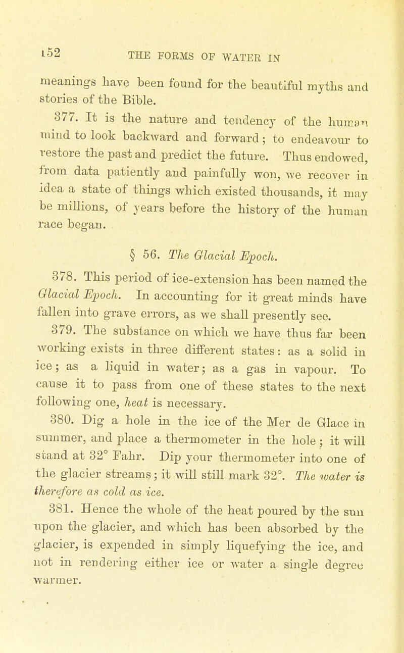 meanings have been found for the beautiful myths and stories of the Bible. 377. It is the nature and tendency of the human mind to look backward and forward; to endeavour to restore the past and predict the future. Thus endowed, from data patiently and painfully won, we recover in idea a state of things which existed thousands, it may be millions, of years before the history of the human race began. § 56. The Glacial Epoch. 378. This period of ice-extension has been named the Glacial Epoch. In accounting for it great minds have fallen into grave errors, as we shall presently see. 379. The substance on which we have thus far been working exists in three different states: as a solid in ice; as a liquid in water; as a gas in vapour. To cause it to pass from one of these states to the next following one, heat is necessary. 380. Dig a hole in the ice of the Mer de Glace in summer, and place a thermometer in the hole ; it will stand at 32° Fahr. Dip your thermometer into one of the glacier streams; it will still mark 32°. The water is therefore as cold as ice. 381. Hence the whole of the heat poured by the sun upon the glacier, and which has been absorbed by the glacier, is expended in simply liquefying the ice, and not in rendering either ice or water a single degree warmer.
