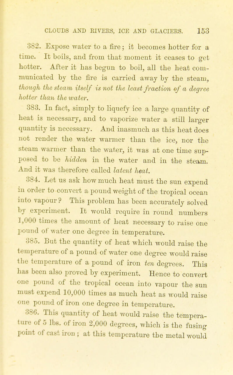382. ExjDose water to a fire; it becomes hotter for a time. It boils, and from that moment it ceases to get hotter. After it has begun to boil, all the heat com- municated by the fire is carried away by the steam, though the steam itself is not the least fraction of a degree hotter than the water. 383. In fact, simply to liquefy ice a large quantity of heat is necessary, and to vaporize water a stiU larger quantity is necessary. And inasmuch as this heat does not render the water warmer than the ice, nor the steam warmer than the water, it was at one time sup- posed to be hidden in the water and in the steam. And it was therefore called latent heat. 384. Let US ask how much heat must the sun expend in order to convei-t a pound weight of the tropical ocean into vapour ? This problem has been accurately solved by experiment. It would require in round numbers 1,000 times the amount of heat necessary to raise one pound of water one degree in temperature. 385. But the quantity of heat which would raise the temperature of a pound of water one degree would raise the temperature of a pound of iron ten degrees. This has been also proved by experiment. Hence to convert one pound of the tropical ocean into vapour the sun must expend 10,000 times as much heat as would raise one pound of iron one degree in temperature. 386. This quantity of heat would raise the tempera- ture of 5 lbs. of iron 2,000 degrees, which is the fusing point of cast iron ; at this temperature the metal would
