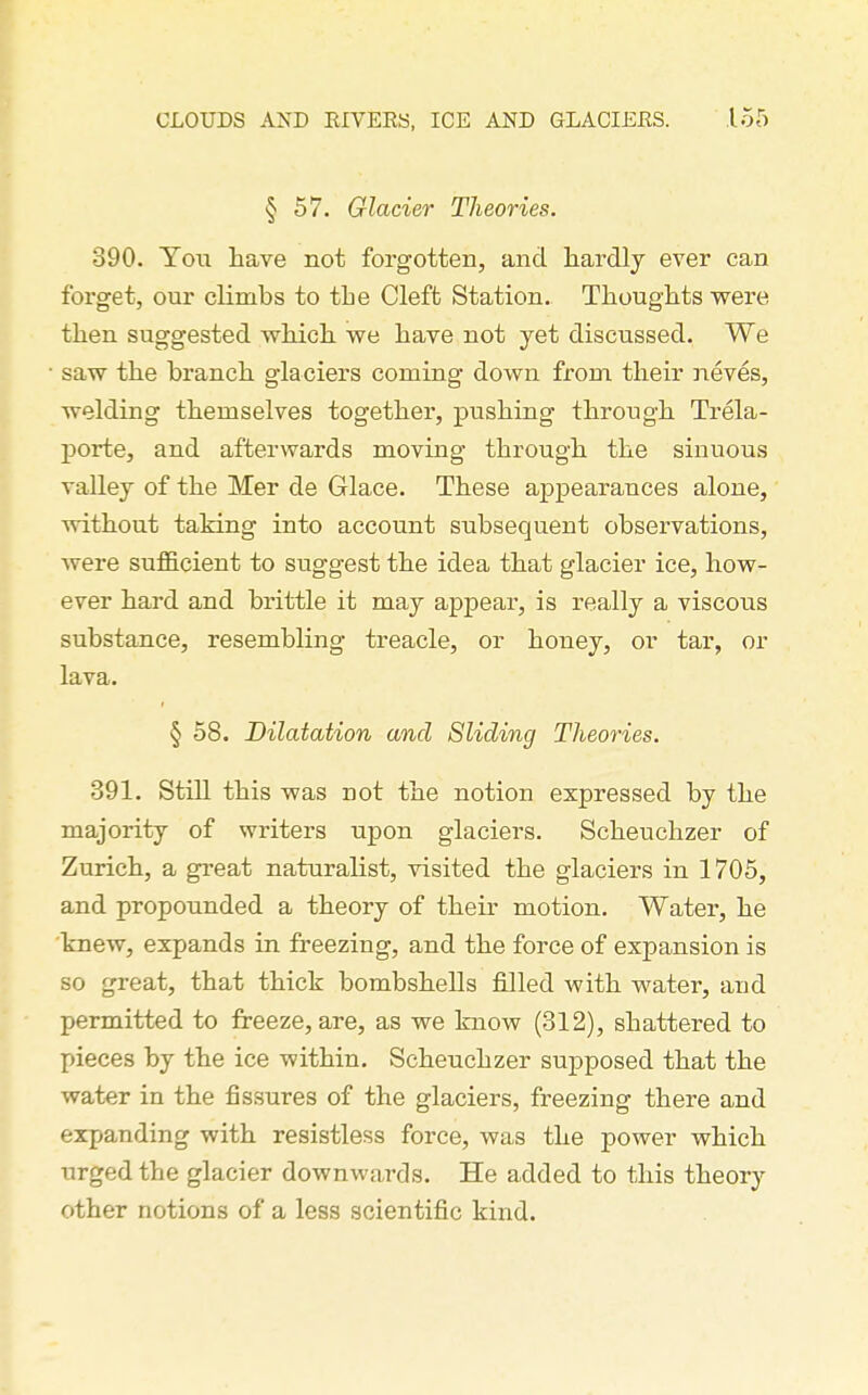 § 57. Glacier Theories. 390. You have not forgotten, and hardly ever can forget, our climbs to the Cleft Station. Thoughts were then suggested which we have not yet discussed. We saw the branch glaciers coming down from their neves, welding themselves together, pushing through Trela- porte, and afterwards moving through the sinuous valley of the Mer de Glace. These aj)pearances alone, without taking into account subsequent observations, were sufficient to suggest the idea that glacier ice, how- ever hard and brittle it may appear, is really a viscous substance, resembling treacle, or honey, or tar, or lava. § 58. Dilatation and Sliding Theories. 391. Still this was not the notion expressed by the majority of writers upon glaciers. Scheuchzer of Zurich, a great naturalist, visited the glaciers in 1705, and propounded a theory of their motion. Water, he knew, expands in freezing, and the force of expansion is so great, that thick bombshells filled with water, and permitted to freeze, are, as we know (312), shattered to pieces by the ice within. Scheuchzer supposed that the water in the fissures of the glaciers, freezing there and expanding with resistless force, was the power which urged the glacier downwards. He added to this theory other notions of a less scientific kind.