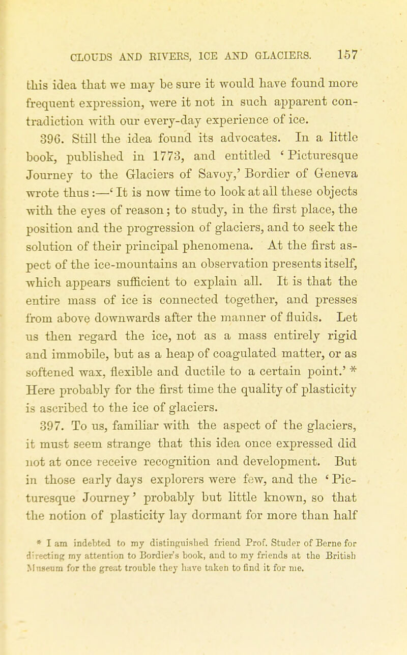 this idea that we may be sure it would have found more frequent expression, were it not in such apparent con- tradiction with our everj-day experience of ice. 396. Still the idea found its advocates. In a little book, published in 1773, and entitled 'Picturesque Journey to the Glaciers of Savoy,' Bordier of Geneva wrote thus :—' It is now time to look at all these objects with the eyes of reason; to study, in the first place, the position and the progression of glaciers, and to seek the solution of their principal phenomena. At the first as- pect of the ice-mountains an observation presents itself, which appears suflB.cient to explain all. It is that the entire mass of ice is connected together, and presses from above downwards after the manner of fluids. Let us then regard the ice, not as a mass entirely rigid and immobile, but as a heap of coagulated matter, or as softened wax, flexible and ductile to a certain point.' * Here probably for the first time the quality of plasticity is ascribed to the ice of glaciers. 397. To us, familiar with the aspect of the glaciers, it must seem strange that this idea once expressed did not at once receive recognition and development. But in those early days explorers were few, and the ' Pic- turesque Journey' probably but little known, so that the notion of plasticity lay dormant for more than half * I am indebted to my distinguished friend Prof. Studer of Berne for directinp; my attention to Bordier's book, and to my friends at tlie British Mnsenm for the great trouble they have taken to find it for nie.