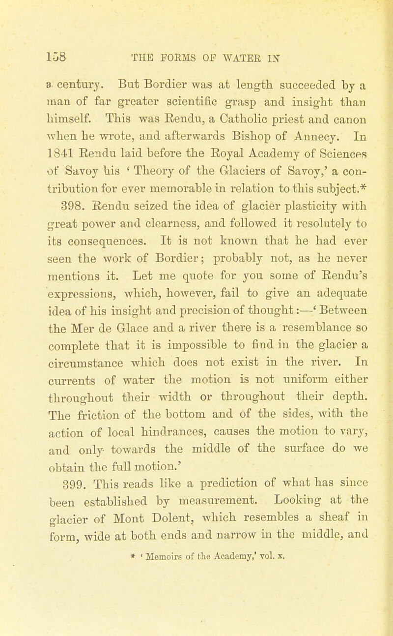 a. century. But Bordier was at length, succeeded by a man of far greater scientific grasp and insight than himself. This was Rendu, a Catholic priest and canon when he wrote, and afterwards Bishop of Annecy. In 1841 Eendu laid before the Royal Academy of Sciences of Savoy his ' Theory of the Glaciers of Savoy,' a con- tribution for ever memorable in relation to this subject.* 398. Rendu seized the idea of glacier plasticity with great power and clearness, and followed it resolutely to its consequences. It is not known that he had ever seen the work of Bordier; probably not, as he never mentions it. Let me quote for you some of Rendu's expressions, which, however, fail to give an adequate idea of his insight and precision of thought:—' Between the Mer de Glace and a river there is a resemblance so complete tbat it is impossible to find in the glacier a circumstance which does not exist in the river. In currents of water the motion is not uniform either throughout their width or throughout their depth. The friction of the bottom and of the sides, with the action of local hindrances, causes the motion to vary, and only towards the middle of the surface do we obtain the full motion.' 399. This reads like a prediction of what has since been established by measurement. Looking at the glacier of Mont Dolent, which resembles a sbeaf in form, wide at both ends and narrow in the middle, and * ' Memoirs of the Academy,' vol. x.