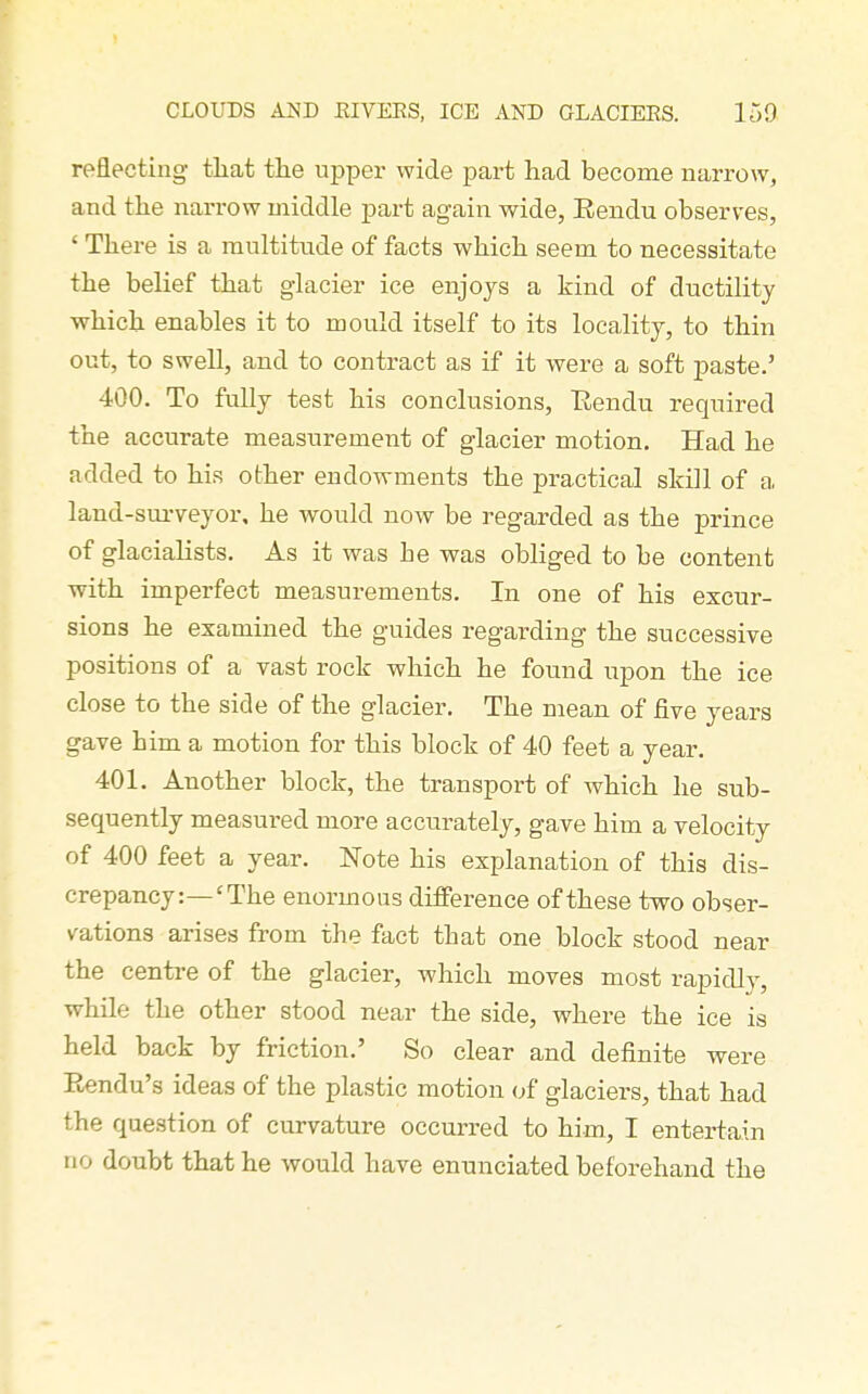 reflecting that the upper wide part had become narrow, and the narrow middle part again wide, Eendu observes, ' There is a multitude of facts which seem to necessitate the belief that glacier ice enjoys a kind of ductility which enables it to mould itself to its locality, to thin out, to swell, and to contract as if it were a soft paste.' 400. To fully test his conclusions, Eendu required the accurate measurement of glacier motion. Had he added to his other endowments the practical skill of a land-sui-veyor. he would now be regarded as the prince of glacialists. As it was he was obliged to be content with imperfect measurements. In one of his excur- sions he examined the guides regarding the successive positions of a vast rock which he found upon the ice close to the side of the glacier. The mean of five years gave him a motion for this block of 40 feet a year. 401. Another block, the transport of which he sub- sequently measured more accurately, gave him a velocity of 400 feet a year. Note his explanation of this dis- crepancy:—'The enormous difference of these two obser- vations arises from the fact that one block stood near the centre of the glacier, which moves most rapidly, while the other stood near the side, where the ice is held back by friction.' So clear and definite were Rendu's ideas of the plastic motion (^f glaciers, that had the question of curvature occurred to him, I entertain no doubt that he would have enunciated beforehand the