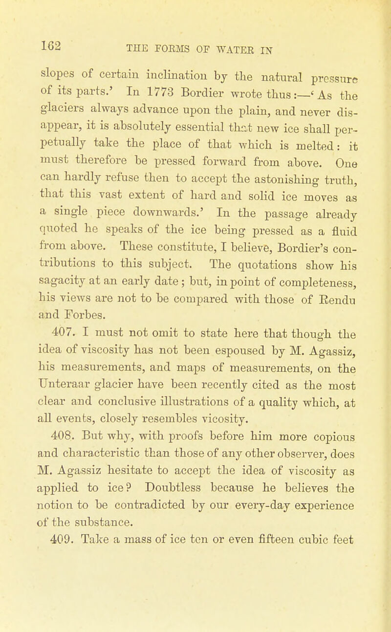 slopes of certain inclinatiou bj the natural pressure of its parts.' In 1773 Bordier wrote tlius:—'As the glaciers always advance upon the plain, and never dis- appear, it is absolutely essential thct new ice shall per- petually take the place of that which is melted: it must therefore be pressed forward from above. One can hardly refuse then to accept the astonishing truth, that this vast extent of hard and solid ice moves as a single piece downwards.' In the passage already quoted he speaks of the ice being pressed as a fluid from above. These constitute, I believe, Bordier's con- tributions to this subject. The quotations show his sagacity at an early date ; but, in point of completeness, his views are not to be compared with those of Eendu and Forbes. 407. I must not omit to state here that though the idea of viscosity has not been espoused by M. Agassiz, his measurements, and maps of meastirements, on the Unteraar glacier have been recently cited as the most clear and conclusive illustrations of a quality which, at all events, closely resembles vicosity. 408. But why, with proofs before him more copious and characteristic than those of any other observer, does M. Agassiz hesitate to accept the idea of viscosity as applied to ice? Doubtless because he believes the notion to be contradicted by our every-day experience of the substance. 409. Take a mass of ice ton or even fifteen cubic feet