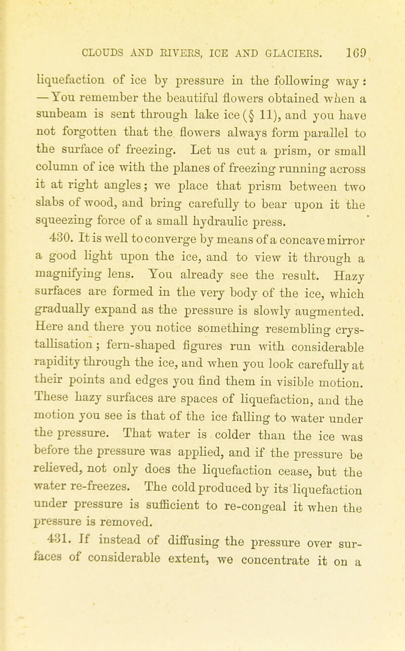 liquefaction of ice by pressure in the following way: — You remember the beautiful flowers obtained wiien a sunbeam is sent through lake ice(§ 11), and you have not forgotten that the flowers always form parallel to the surface of freezing. Let us cut a prism, or small column of ice with the planes of freezing running across it at right angles; we place that prism between two slabs of wood, a,nd bring carefully to bear upon it the squeezing force of a small hydraulic press. 480. It is well to converge by means of a concave mirror a good light upon the ice, and to view it through a magnifying lens. You already see the result. Hazy surfaces are formed in the very body of the ice, which gradually expand as the pressure is slowly augmented. Here and there you notice something resembling crys- tallisation; fern-shaped figures run with considerable rapidity through the ice, and when you look carefully at their points and edges you find them in visible motion. These hazy surfaces are spaces of liquefaction, and the motion you see is that of the ice falling to water under the pressure. That water is colder than the ice was before the pressure was applied, and if the pressure be relieved, not only does the liquefaction cease, but the water re-freezes. The cold produced by its' liquefaction under pressure is sufficient to re-congeal it when the pressure is removed. 431. Jf instead of diffusing the pressure over sur- faces of considerable extent, we concentrate it on a