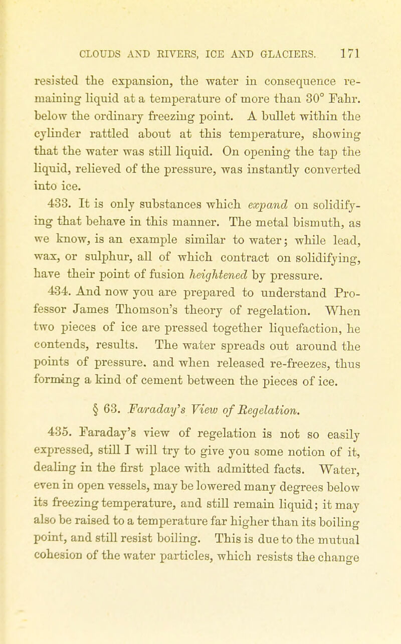 resisted the expansion, the water in consequence re- maining liquid at a temperature of more than 30° Fahr. below the ordinary fi'eezing point. A bullet within the cylinder rattled about at this temperature, showing that the water was still liquid. On opening the tap the liquid, relieved of the pressure, was instantly converted into ice. 433. It is only substances which expand on solidify- ing that behave in this manner. The metal bismuth, as we know, is an example sunUar to water; while lead, wax, or sulphur, all of which contract on solidifying, have their point of fusion heightened by pressure. 434. And now you are prepared to understand Pro- fessor James Thomson's theory of regelation. When two pieces of ice are pressed together liquefaction, he contends, results. The water spreads out around the points of pressure, and when released re-freezes, thus forming a kind of cement between the pieces of ice. § 63. Faraday's View of Beg elation. 435. Faraday's view of regelation is not so easily expressed, still I will try to give you some notion of it, dealing in the first place with admitted facts. Water, even in open vessels, may be lowered many degrees below its freezing temperature, and still remain liquid; it may also be raised to a temperature far higher than its boiling point, and still resist boiling. This is due to the mutual cohesion of the water particles, which resists the change