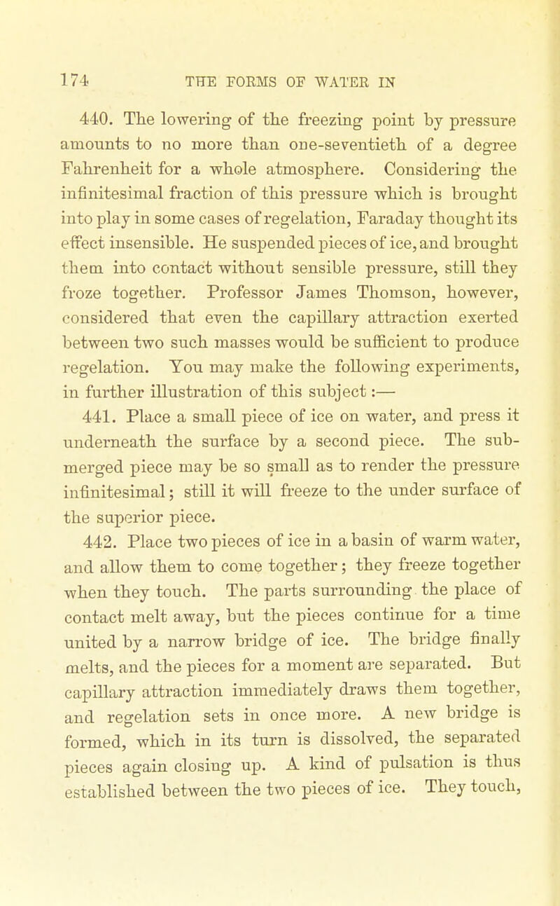 440. The lowering of the freezing point by pressure amounts to no more than one-seventieth of a degree Fahrenheit for a whole atmosphere. Considering the infinitesimal fraction of this pressure which is brought into play in some cases of regelation, Faraday thought its effect insensible. He suspended pieces of ice, and brought them, into contact without sensible pressure, still they froze together. Professor James Thomson, however, considered that even the capillary attraction exerted between two such masses would be sufficient to produce regelation. You may make the following experiments, in further illustration of this subject:— 441. Place a small piece of ice on water, and press it underneath the surface by a second piece. The sub- merged piece may be so small as to render the pressure infinitesimal; still it will freeze to the under surface of the superior piece. 442. Place two pieces of ice in a basin of warm water, and allow them to come together; they freeze together when they touch. The parts surrounding the place of contact melt away, but the pieces continue for a time united by a narrow bridge of ice. The bridge finally melts, and the pieces for a moment are separated. But capillary attraction immediately draws them together, and regelation sets in once more. A new bridge is formed, which in its turn is dissolved, the separated pieces again closing up. A kind of pulsation is thus established between the two pieces of ice. They touch,