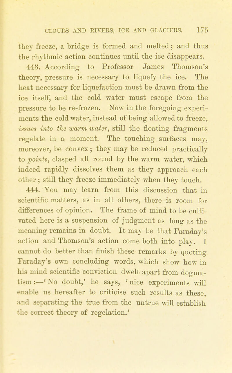 they freeze, a bridge is formed and melted; and tlius the T'liytlimic action continues until the ice disappears. 44o. According to Professor James Thomson's theory, pressure is necessary to liquefy the ice. The heat necessary for liquefaction must be drawn from the ice itself, and the cold water must escape from the pressure to be re-frozen. 'Now in the foregoing experi- ments the cold water, instead of being allowed to freeze, issues into the warm water, still the floating fragments regelate in a moment. The touching surfaces may, moreover, be convex; they may be reduced practically to points, clasped all round by the warm water, which indeed rapidly dissolves them as they approach each other; still they freeze immediately when they touch. 444. Tou may learn from this discussion that in scientific matters, as in all others, there is room for differences of opinion. The frame of mind to be culti- vated here is a suspension of judgment as long as the meaning remains in doubt. It may be that Taraday's action and Thomson's action come both into play. I cannot do better than finish these remarks by quotino- Faraday's own concluding words, which show how in his mind scientific conviction dwelt apart from dogma- tism :—'No doubt,' he says, 'nice experiments will enable us hereafter to criticise such results as these, and separating the true from the untrue wiU establish the correct theory of regelation.'