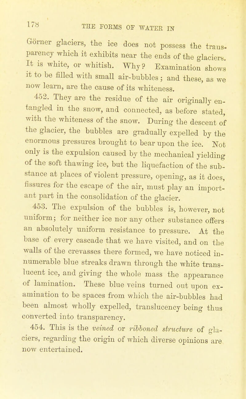 Gorner glaciers, the ice does not possess the trans- parency which it exhibits near the ends of the glaciers. It is white, or whitish. Why? Examination shows It to be filled with small air-bubbles ; and these, a,s we now learn, are the cause of its whiteness. 452. They are the residue of the air originally en- tangled in the snow, and connected, as before stated, with the whiteness of the snow. During the descent of the glacier, the bubbles are gradually expelled by the enormous pressures brought to bear upon the ice. Not only is the expulsion caused by the mechanical yielding of the soft thawing ice, but the liquefaction of the sub- stance at places of violent pressure, opening, as it does, fissures for the escape of the air, must play an import- ant part in the consolidation of the glacier. 453. The expulsion of the bubbles is, however, not uniform; for neither ice nor any other substance offers an absolutely uniform resistance to pressure. At the base of every cascade that we have visited, and on the walls of the crevasses there formed, we have noticed in- numerable blue streaks drawn through the white trans- lucent ice, and giving the whole mass the appearance of lamination. These blue veins turned out upon ex- amination to be spaces from which the air-bubbles had been almost wholly expelled, translucency being thus converted into transparency. 454. This is the veined or ribboned structure of o-Iu- ciers, regarding the origin of which diverse opinions are now entertained.