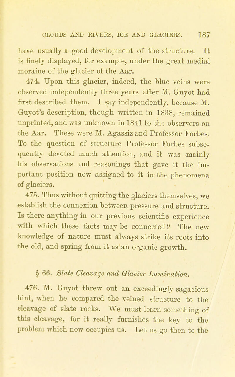 have usually a good development of tlie structure. It is finely displayed, for example, under the great medial moraine of the glacier of the Aar. 474. Upon this glacier, indeed, the blue veins were observed independently three years after M. Guyot had first described them. I say independently, because M. Guyot's description, though written in 1838, remained imprinted, and was unknown in 1841 to the observers on the Aar. These were M. Agassiz and Professor Forbes. To the question of structure Professor Forbes subse- quently devoted much attention, and it was mainly his observations and reasonings that gave it the im- portant position now assigned to it in the phenomena of glaciers. 475. Thus without quitting the glaciers themselves, we establish the connexion between pressure and structure. Is there anything in our previous scientific experience with, which these facts may be connected ? The new knowledge of nature must always strike its roots into the old, and spring from it as an organic growth. § 66. Slate Cleavage and Glacier Lamination. 476. M. Guyot threw out an exceedingly sagacious hint, when he compared the veined structure to the cleavage of slate rocks. We must learn something of this cleavage, for it really furnishes the key to the problem which now occupies us. Let us go then to the