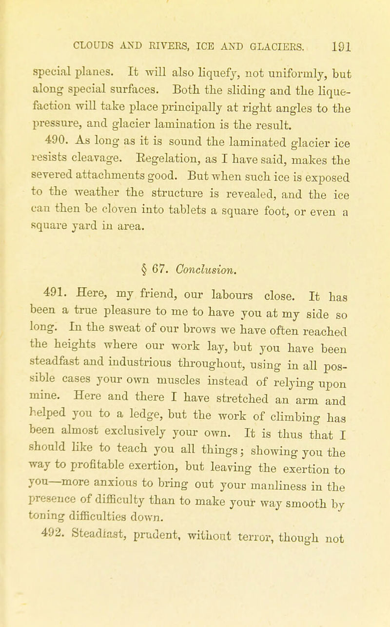 special planes. It will also liquefy, not uniformly, but along special surfaces. Both the sliding and the lique- faction will take place principally at right angles to the pressure, and glacier lamination is the result. 490. As long as it is sound the laminated glacier ice resists cleavage. Eegelation, as I have said, makes the severed attachments good. But when such ice is exposed to the weather the structure is revealed, and the ice can then be cloven into tablets a square foot, or even a square yard in area. § 67. Conclusion. 491. Here, my friend, our labours close. It has been a true pleasure to me to have you at my side so long. In the sweat of our brows we have often reached the heights where our work lay, but you have been steadfast and industrious throughout, using in all pos- sible cases your own muscles instead of relying npon mine. Here and there I have stretched an arm and helped you to a ledge, but the work of climbing has been almost exclusively your own. It is thus that I should Kke to teach you all things; showing you the way to profitable exertion, but leaving the exertion to you—more anxious to bring out your manliness in the presence of difficulty than to make your way smooth by toning difficulties down. 492. Steadiast, prudent, without terror, though not