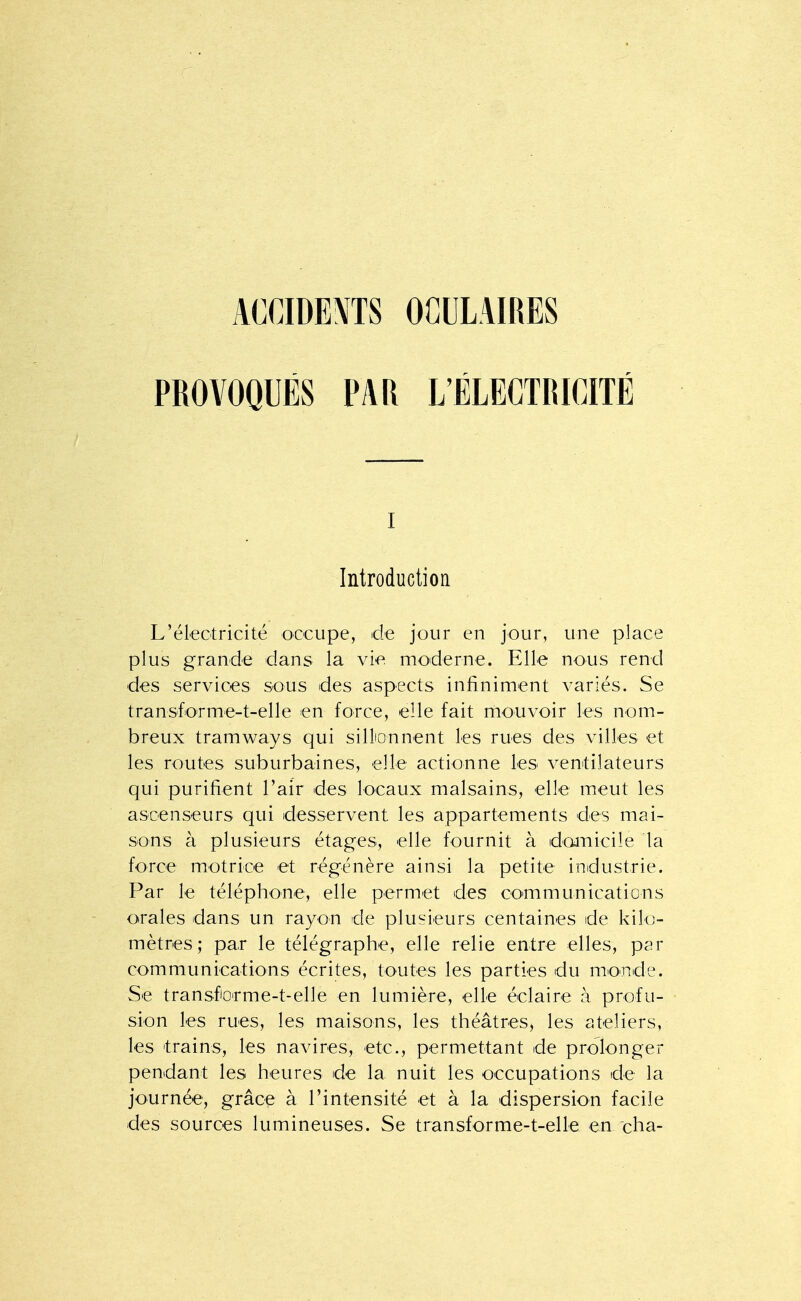 PROVOQUÉS PAR L'ÉLECTRICITÉ I Introduction L'électricité occupe, de jour en jour, une place plus grande dans la vie moderne. Elle nous rend des services sous des aspects infiniment variés. Se transforme-t-elle en force, elle fait mouvoir les nom- breux tramways qui silliQnnent les rues des villes et les routes suburbaines, elle actionne les ventilateurs qui purifient l'air des locaux malsains, elle meut les ascenseurs qui desservent les appartements des mai- sons à plusieurs étages, elle fournit à domicile la force motrice et régénère ainsi la petite industrie. Par le téléphone, elle permet des communications orales dans un rayon de plusieurs centaines de kilo- mètres ; par le télégraphe, elle relie entre elles, par communications écrites, toutes les parties du monde. Se transfoirme-t-elle en lumière, elle éclaire à profu- sion les rues, les maisons, les théâtres, les ateliers, les trains, les navires, etc., permettant de prolonger pendant les heures de la nuit les occupations de la journée, grâce à l'intensité et à la dispersion facile des sources lumineuses. Se transforme-t-elle en cha-