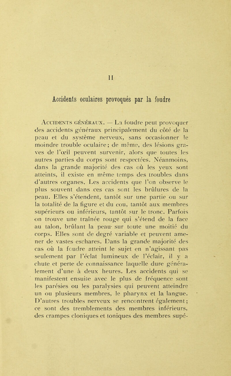 11 Accidents oculaires provoqués par la foudre Accidents généraux. — La foudre peut provioquer des accidents généraux principalement du côté de la peau et du système nerveux, sans occasionner le moindre trouble oculaire; de même, des lésions gra- ves de l'œil peuvent survenir, alors que toutes les autres parties du corps sont respectées. Néanmoins, dans la grande majorité des cas où les yeux sont atteints, il existe en m.ême temps des troubles dans d'autres organes. Les accidents que l'on observe le plus souvent dans ces cas sont les brûlures de la peau. Elles s'étendent, tantôt sur une partie ou sur la totalité de la figure et du cou, tantôt aux membres supérieurs ou inférieurs, tantôt sur le tronc. Parfois on trouve une traînée rouge qui s'étend de la face au talon, brûlant la peau- sur toute une moitié du corps. Elles sont de degré variable et peuvent ame- ner de vastes eschares. Dans la grande majorité des cas où la foudre atteint le sujet en n'agissant pas seulement par l'éclat lumineux de l'éclair, il y a chute et perte de connaissance laquelle dure généra- lement d'une à deux heures. Les accidents qui se manifestent ensuite avec le plus de fréquence sont les parésies ou les paralysies qui peuvent atteindre un ou plusieurs membres, le pharynx et la langue. D'autres troubles nerveux se rencontrent également; ce sont des tremblements des membres inférieurs, des crampes cloniqueset toniques des membres supé-