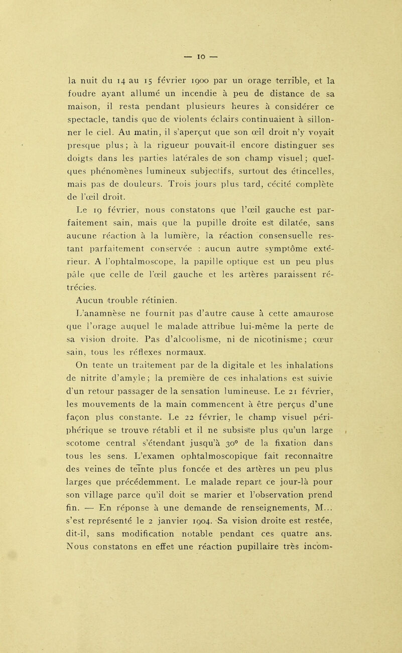 la nuit du 14 au 15 février 1900 par un orage terrible, et la foudre ayant allumé un incendie à peu de distance de sa maison, il resta pendant plusieurs heures à considérer ce spectacle, tandis que de violents éclairs continuaient à sillon- ner le ciel. Au matin, il s'aperçut que son œil droit n'y voyait presque plus; à la rigueur pouvait-il encore distinguer ses doigts dans les parties latérales de son champ visuel ; quel- ques phénomènes lumineux subjectifs, surtout des étincelles, mais pas de douleurs. Trois jours plus tard, cécité complète dè l'œil droit. Le 19 février, nous constatons que l'œil gauche est par- faitement sain, mais que la pupille droite esit dilatée, sans aucune réaction à la lumière, la réaction consensuelle res- tant parfaitement conservée : aucun autre symptôme exté- rieur. A Tophtalmoscope, la papille optique est un peu plus pâle que celle de l'œil gauche et les artères paraissent ré- trécies. Aucun 'trouble rétinien. L'anamnèse ne fournit pas d'autre cause à cette amaurose que l'orage auquel le malade attribue lui-même la perte de sa vision droite. Pas d'alcoolisme, ni de nicotinisme ; cœur sain, tous les réflexes normaux. On tente un traitement par de la digitale et les inhalations de nitrite d'amyle ] la première de ces inhalations est suivie d'un retour passager delà sensation lumineuse. Le 21 février, les mouvements de la main commencent à être perçus d'une façon plus constante. Le 22 février, le champ visuel péri- phérique se trouve rétabli et il ne subsislte plus qu'un large , scotome central s'étendant jusqu'à 30° de la fixation dans tous les sens. L'examen ophtalmoscopique fait reconnaître des veines de teinte plus foncée et des artères un peu plus larges que précédemment. Le malade repart ce jour-là pour son village parce qu'il doit se marier et l'observation prend fin. — En réponse à une demande de renseignements, M... s'est représenté le 2 janvier 1904. Sa vision droite est restée, dit-il, sans modification notable pendant ces quatre ans. Nous constatons en effet une réaction pupillaire très incom-