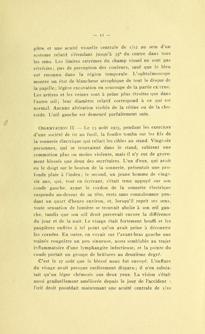 plète et une acuité visuelle centrale de 1/12 au sein d'un scotome relatif setendant jusqu'à 35* àu centre dans tous les sens. Les limites extrêmes du champ visuel ne sont pas rétrécies; pas de perception des couleurs, sauf que le bleu esti reconnu dans la région temporale. L'ophtalmoscope montre un état de blancheur atrophique de tout le disque de la papille; légère excavation en soucoupe de la partie externe. Les artères et les veines sont à peine plus étroites que dans l'autre œil; leur diamètre relatif correspond à ce qui est normal. Aucune altération visible de la rétine ou de la cho- roïde. L'œil gauche est demeuré parfaitement sain. Observation IL — Le 23 août 1903, pendant les exercices d'une société de tir au fusil, la foudre tomba sur les fils de la sonnerie électrique qui reliait les cibles au stand. Vingt-six personnes, qui se trouvaient dans le stand, subirent une commotion plus ou moins violente, mais il n'y eut de grave- ment blessés que deux des secrétaires. L'un d'eux, qui avait eu le doigt sur le bouton de la sonnerie, présentait une pro- fonde plaie à Tindex ; le second, un jeune homme de vingt- six ans, qui, tout en écrivant, s'était tenu appuyé sur son coude gauche,; ayant le cordon de la sonnette électrique suspendu au-dessus de sa tête, resta sans connaissance pen- dant un quart d'heure environ, et, lorsqu'il reprit ses sens, toute sensation de lumière se trouvait abolie à son œil gau- che, tandis que son œil droit percevait encore la différence du jour et de la nuit. Le visage était fortement bouffi et les paupières enflées à tel point qu'on avait peine à découvrir les cornées. En outre, on voyait sur l'avant-bras gauche une traînée rougeâtre un peu sinueuse, assez semblable au trajet inflammatoire d'une lymphangite infectieuse, et la pointe du coude portait un groupe de brûlures au deuxième degré. C'est le 27 août que le blessé nous fut envoyé. L'enflure du visage avait presque entièrement disparu; il n'en subsis- tait ciu'un léger chémosis aux deux yeux. La vision s'était aussi graduellement améliorée depuis le jour de l'accident : l'œil droit possédait maintenant une acuité centrale de i/io