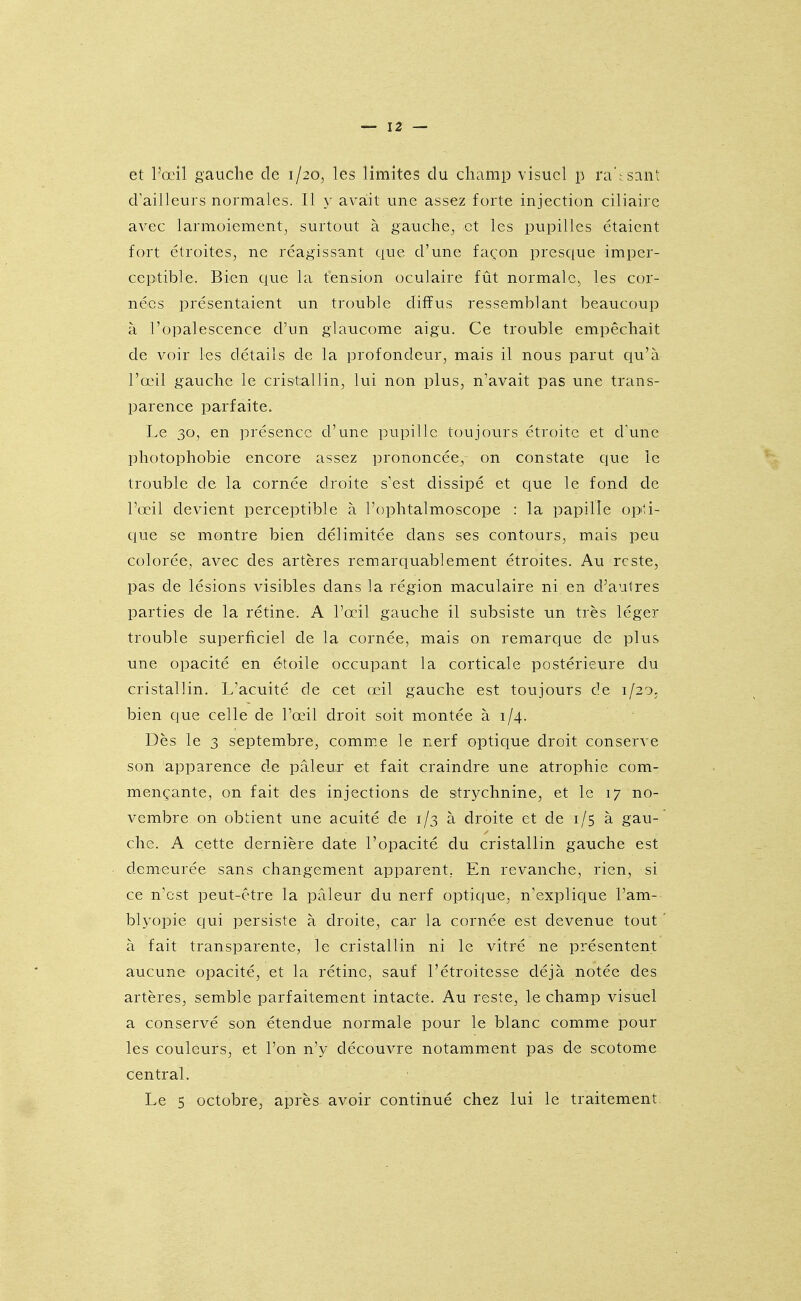 et l'œil gauche de 1/20, les limites du champ visuel p ra'r sant d'ailleurs normales. Il y avait une assez forte injection ciliaire avec larmoiement^ surtout à gauche, et les pupilles étaient fort étroites, ne réagissant que d'une façon presque imper- ceptible. Bien que la tension oculaire fût normale^ les cor- nées présentaient un trouble diffus ressemblant beaucoup à l'opalescence d'un glaucome aigu. Ce trouble empêchait de voir les détails de la profondeur, mais il nous parut qu'à l'œil gauche le cristallin, lui non plus, n'avait pas une trans- parence parfaite. Le 30, en présence d'une pupille toujours étroite et cVune photophobie encore assez prononcée, on constate que le trouble de la cornée droite s'est dissipé et que le fond de l'œil devient perceptible à l'ophtalmoscope : la papille opti- cjue se montre bien délimitée dans ses contours, mais peu colorée, avec des artères remarquablement étroites. Au reste, pas de lésions Aasibles dans la région maculaire ni en d'aulres parties de la rétine. A l'œil gauche il subsiste un très léger trouble superficiel de la cornée, mais on remarciue de plus une opacité en étoile occupant la corticale postérieure du cristallin. L'acuité de cet œil gauche est toujours de 1/20, bien que celle de l'œil droit soit montée à 1/4. Dès le 3 septembre, commue le nerf optique droit conserve son apparence de pâleur et fait craindre une atrophie com- mençante, on fait des injections de strychnine, et le 17 no- vembre on obtient une acuité de 1/3 à droite et de 1/5 à gau- che. A cette dernière date l'opacité du cristallin gauche est demeurée sans changement apparent. En revanche, rien, si ce n'est peut-être la pâleur du nerf optique, n'explique l'am- blyopie qui persiste à droite, car la cornée est devenue tout à fait transparente, le cristallin ni le vitré ne présentent aucune opacité, et la rétine, sauf l'étroitesse déjà notée des artères, semble parfaitement intacte. Au reste, le champ visuel a conservé son étendue normale pour le blanc comme pour les couleurs, et l'on n'y découvre notamment pas de scotome central. Le 5 octobre, après avoir continué chez lui le traitement