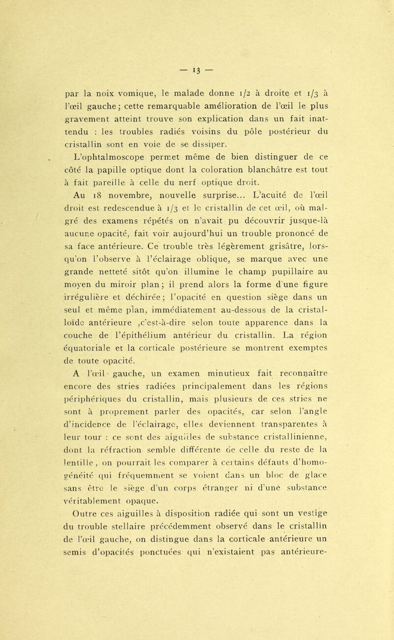 par la noix vomique^ le malade donne 1/2 à droite et 1/3 à l'œil gauche; cette remarquable amélioration de l'œil le plus gravement atteint trouve son explication dans un fait inat- tendu : les troubles radiés voisins du pôle postérieur du cristallin sont en voie de se dissiper. L'ophtalmoscope permet même de bien distinguer de ce côté la papille optique dont la coloration blanchâtre est tout à fait pareille à celle du nerf optique droit. Au 18 novembre^ nouvelle surprise... L'acuité de l'œil droit est redescendue à 1/3 et Le cristallin de cet œil, où mal- gré des examens répétés on n'avait pu découvrir jusque-là aucune opacité, fait voir aujourd'hui un trouble prononcé de sa face antérieure. Ce trouble très légèrement grisâtre, lors- qu'on l'observe à l'éclairage oblique, se marque avec une grande netteté sitôt qu'on illumine le champ pupillaire au moyen du miroir plan ; il prend alors la forme d'une figure irrégulière et déchirée; l'opacité en ciuestion siège dans un seul et mêmiC plan, immédiatement au-dessous de la cristal- loïde antérieure ,c'est-à-dire selon toute apparence dans la couche de l'épithélium antérieur du cristallin. La région équatoriale et la corticale postérieure se montrent exemptes de toute opacité. A l'œil ■ gauche, un examen minutieux fait reconnaître encore des stries radiées principalement dans les régions périphériques du cristallin, mais plusieurs de ces stries ne sont à proprement parler des opacités, car selon l'angle d'incidence de l'éclairage, elles deviennent transparentes à leur tour : ce sont des aiguilles de substance cristallinienne, dont la réfraction semble différente de celle du reste de la lentille, on pourrait les comparer à certains défauts d'homo- généité qui fréquemment se voient dans un bloc de glace sans être le siège d'un corps étranger ni d'unè substance véritablement opaque. Outre ces aiguilles à disposition radiée qui sont un vestige du trouble stellaire précédemment observé dans le cristallin de l'œil gauche, on distingue dans la corticale antérieure un semis d'opacités ponctuées qui n'existaient pas antérieure-