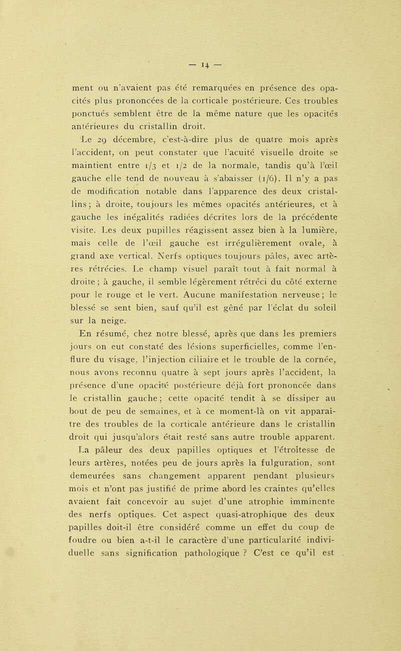 ment ou n'avaient pas été remarquées en présence des opa- cités plus prononcées de la corticale postérieure. Ces troubles ponctués semblent être de la même nature que les opacités antérieures du cristallin droit. Le 2Q décembre, c'est-à-dire plus de quatre mois après Taccident, on peut constater ciue l'acuité visuelle droite se maintient entre 1/3 et 1/2 de la normale, tandis qu'à l'œil gauche elle tend de nouveau à s'abaisser (1/6). Il n'y a pas de modification notable dans l'apparence des deux cristal- lins; à droite, toujours les mêmes opacités antérieures, et à gatiche les inégalités radiées décrites lors de la précédente visite. Les deux pupilles réagissent assez bien à la lumière, mais celle de l'œil gauche est irrégulièrement ovale, à grand axe vertical. Nerfs opticjues toujours pâles, avec artè- res rétrécies. Le champ visuel paraît tout à fait normal à droite ; à gauche, il semble légèrement rétréci du côté externe pour le rouge et le vert. Aucune manifestation nerveuse; le blessé se sent bien, sauf qu'il est gêné par Téclat du soleil sur la neige. En résumé, chez notre blessé, après que dans les premiers jours on eut constaté des lésions superficielles, comme l'en- flure du visage, l'injection ciliaire et le trouble de la cornée, nous avons reconnu ciuatre à sept jours après l'accident, la présence d'une opacitié postérieure déjà fort prononcée dans lè cristallin gauche ; cette opacité tendit à se dissiper au bout de peu de semaines, et à ce moment-là on vit apparaî- tre des troubles de la corticale antérieure dans le cristallin droit qui jusqu'alors était resté sans autre trouble apparent. La pâleur des deux papilles optiques et l'étroitesse de leurs artères, notées peu de jours après la fulguration, sont demeurées sans changement apparent pendant plusieurs mois et n'ont pas justifié de prime abord les craintes qu'elles avaient fait concevoir au sujet d'une atrophie imminente des nerfs optiques. Cet aspect ciuasi-atrophique des deux papilles doit-il être considéré comme un effet du coup de foudre ou bien a-t-il le caractère d'une particularité indivi- duelle sans signification pathologique ? C'est ce qu'il est