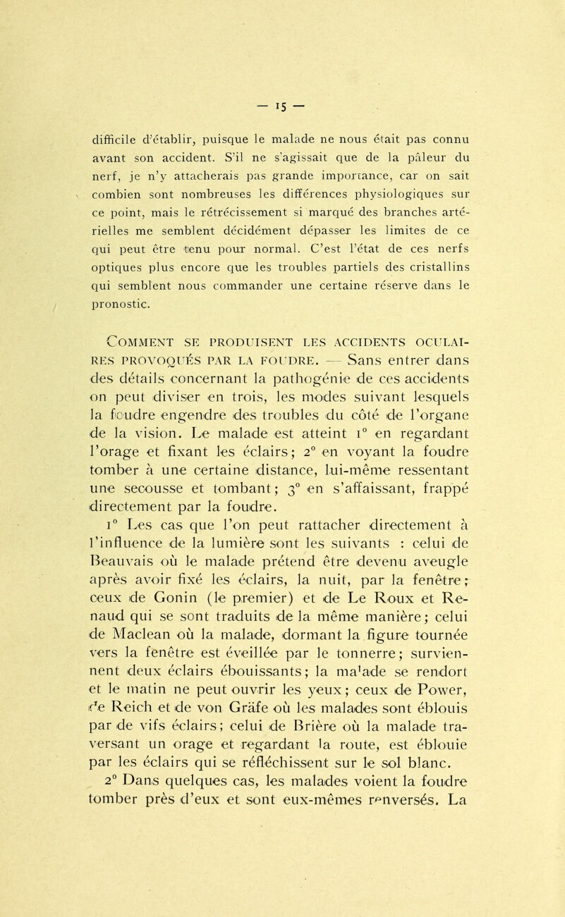 difficile d^établir, puisque le malade ne nous était pas connu avant son accident. S'il ne s'agissait que de la pâleur du nerf, je n'y attacherais pas grande imporiance, car on sait V combien sont nombreuses les différences physiologiques sur ce point, mais le rétrécissement si marqué des branches arté- rielles me semblent décidément dépasser les limites de ce ciui peut être t'«nu pour normal. C'est l'état de ces nerfs optiques plus encore que les troubles partiels des cristallins qui semblent nous commander une certaine réserve dans le pronostic. Comment se produisent les accidents oculai- res PROVOQUÉS PAR LA FOUDRE. — Sans entrer dans des détails concernant la pathogénie de ces accidents on peut diviser en trois, les modes suivant lesquels la foudre engendre des troubles du côté de l'organe de la vision. Le malade est atteint i° en regardant l'orage et fixant les éclairs; 2° en voyant la foudre tomber à une certaine distance, lui-même ressentant une secousse et tombant ; 3^ en s'affaissant, frappé directement par la foudre. 1° Les cas que Von peut rattacher directement à l'influence de la lumière sont les suivants : celui de Beauvais où le malade prétend être devenu aveugle après avoir fixé les éclairs, la nuit, par la fenêtre ; ceux de Gonin (le premier) et de Le Roux et Re- naud qui se sont traduits de la même manière ; celui de Maclean où la malade, dormant la figure tournée vers la fenêtre est éveillée par le tonnerre ; survien- nent deux éclairs ébouissants ; la malade se rendort et le matin ne peut ouvrir les yeux; ceux de Power, if^e Reich et de von Grâfe où les malades sont éblouis par de vifs éclairs; celui de Brière où la malade tra- versant un orage et regardant la route, est éblouie par les éclairs qui se réfléchissent sur le sol blanc. 2* Dans quelques cas, les malades voient la foudre tomber près d'eux et sont eux-mêmes r'^^nversés. La