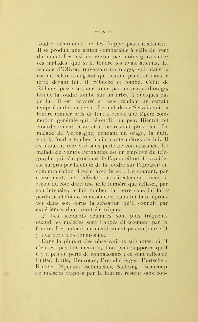 foudre néanmoins ne les frappe pas directement. Il se produit une action comparable à celle du vent du boulet. Les lésions ne sont pas moins graves chez ces malades, que si la foudre les avait atteints. Le malade d'Oliver, traversant un orage, voit dans la rue un éclair aveuglant qui semble pénétrer dans la terre devant lui ,• il trébuche et tombe. Celui de Rohmer passe sur. une route par un temps d'orage, losque la foudre tombe sur un arbre à quelques pas de lui. Il est renversé et reste pendant un certain temps étendu sur le sol. Le malade de Servais voit la foudre tomber près de lui ; il reçoit une légère com- motion générale qui l'étourdit un peu. Bientôt cet -^.tourdissement cesse et il ne ressent plus rien. Le malade de Verhaeghe, pendant un orage, la nuit, voit ^a fo'udre tiomber à cinquante mètres de lui. Il est étourdi, renversé sans perte de connaissance. Le malade de Santos Fernandez est un employé du télé- graphe qui, s'approchant de l'appareil où il travaille, est surpris par la chute de la foudre sur l'appareil en communication directe avec le sol. Le courant, par conséquent, ne l'affecte pas directement, mais il reçoit du côté droit une telle lumière que celle-ci, par son intensité, le fait tomber par terre sans lui faire' perdre, toutefois connaissance et sans lui faire éprou- ver dans son corps la sensation qu'il connaît par expérience, du courant électrique. 3 Les accidents oculaires sont plus fréquents quand les malades sont frappés directement par la foudre. Les auteurs ne mentionnent pas toujours s'il y a eu perte de connaissance. Dans la plupart des observations suivantes, où il n'en est pas fait mention, l'on peut supposer qu'il n'y a pas eu perte de connaissance; ce sont celles de Cutler, Little, Henrotay, Preindlsberger, Purtscher, Richter, Ryerson, Schmucker, Stellwag. Beaucoup de malades frappés par la foudre, restent sans con-