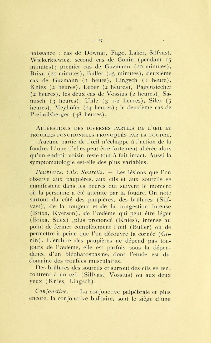 naissance : cas de Downar, Fage, Laker, Silfvast, Wickerkiewicz, second cas de Gonin (pendant 15 minutes) ; premier cas de Guzmann (20 minutes), Brixa (20 minutes), Buller (45 minutes), deuxième cas de Guzmann (i heure), Lingsch (i heure), Knies (2 heures), Leber (2 heures), Pagenstecher (2 heures), les deux cas de Vossius (2 heures), Sâ- misch (3 heures), Uhle (3 1/2 heures),. Silex (5 lieures), Meyhofer (24 heures) ; le deuxième cas de Preindlsberger (48 heures). Altérations des diverses parties de l^œil et TROUBLES fonctionnels PROVOQUÉS PAR LA FOUDRE. — Aucune partie de l'œil n'échappe à l'action de la foudre. L'une d'elles peut être fortement altérée alors qu'un endroit voisin reste tout à fait intact. Aussi la symptomatologie est-elle des plus variables. Paupières. Cils. Sourcils. — Les lésions que l'on observe aux paupières, aux cils et aux sourcils se manifestent dans les heures qui suivent le moment où la personne a été atteinte par la foudre. On note surtout du côté des paupières, des brûlures (Silf- vast), de la rougeur et de la congestion intense (Brixa, Ryerson), de l'œdème qui peut être léger (Brixa, Silex) ,plus prononcé (Knies), intense au point de fermer complètement l'œil (Buller) ou de permettre à peine que l'on découvre la cornée (Go- nin). L'enflure des paupières ne dépend pas tou- jours de l'œdème, elle est parfois sous la dépen- dance d'un blépharospasme, dont l'étude est du domaine des troubles musculaires. Des brûlures des sourcils et surtout des cils se ren- contrent à un œil (Silfvast, Vossius) ou aux deux yeux (Knies, Lingsch). Conjonctive. — La conjonctive palpébrale et plus encore, la conjonctive bulbaire, sont le siège d'une