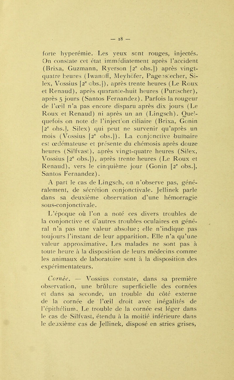 forte hyperémie. Les yeux sont rouges, injectés. On constate cet état immédiatement après raccident (Brixa, Guzmann, Ryerson [2® obs.]) après vingt- quatre heures (Iwanoff, Meyhofer, Pagen s bêcher, Si- lex, Vossius [2® lobs.]), après trente heures (Le Roux et Renaud), après quarante-huit heures (Purtscher), après 5 jours (Santos Fernandez). Parfois la rougeur de l'œil n'a pas encore disparu après dix jours (Le Roux et Renaud) ni après un an (Lingsch). Quel- quefois on note de l'inject'on ciliaire (Brixa, Gonin [2® obs.], Silex) qui peut ne survenir qu'après un mois (Vossius [2^ obs.]). La conjonctive bulbaire est œdémateuse et présente du chémosis après douze heures (Silfvast), après vingt-quatre heures (Silex, Vossius [2® obs.]), après trente heures (Le Roux et Renaud), vers le cinquième jour (Gonin [2^ obs.], Santos Fernandez). A part le cas de Lingsch, on n'observe pas, géné- ralement, de sécrétion conjonctivale. Jellinek parle dans sa deuxième observation d'une hémorragie sO'US-conjonctivale. L'époque où l'on a noté ces divers troubles de la conjonctive et d'autres troubles oculaires en géné- ral n'a pas une valeur absolue; elle n'indique pas toujours l'instant de leur apparition. Elle n'a qu'une valeur approximative. Les malades ne sont pas à toute heure à la disposition de leurs médecins comme les animaux de laboratoire sont à la disposition des expérimentateurs. Cornée. — Vossius constate, dans sa première observation, une brûlure superficielle des cornées et dans sa seconde, un trouble du côté externe de la cornée de l'œil droit avec inégalités de l'épithélium.. Le trouble de la cornée est léger dans le cas de Silfvast, étendu à la moitié inférieure dans le deuxième cas de Jellinek, disposé en stries grises,