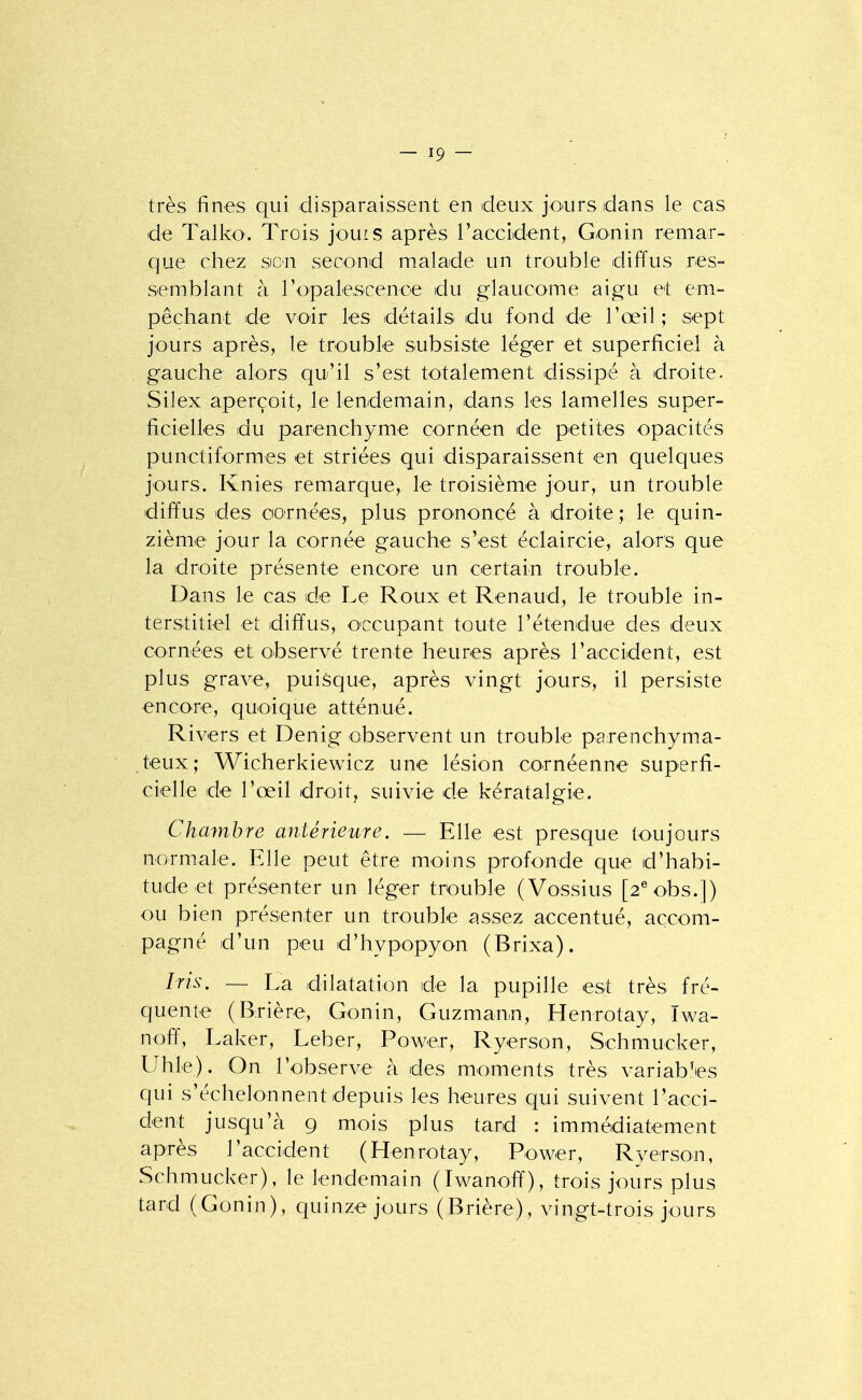 très fines qui disparaissent en deux jours dans le cas de Talko'. Trois jouis après raccident, Gonin remar- que chez son second malade un trouble diffus res- semblant à ropalescenoe du glaucome aigu et em- pêchant de voir les détails du fond de l'œil ; sept jours après, le trouble subsiste léger et superficiel à gauche alors qu'il s'est totalement dissipé à droite. Silex aperçoit, le lendemain, dans les lamelles super- ficielles du parenchyme cornéen de petites opacités punctiformes et striées qui disparaissent en quelques jours. Knies remarque, le troisième jour, un trouble diffus des cornées, plus prononcé à droite ; le quin- zième jour la cornée gauche s'est éclaircie, alors que la droite présente encore un certain trouble. Dans le cas de Le Roux et Renaud, le trouble in- terstitiel et diffus, O'ccupant toute l'étendue des deux cornées et observé trente heures après l'accident, est plus grave, puisque, après vingt jours, il persiste encore, quoique atténué. Rivers et Denig observent un trouble parenchyma- teux; Wicherkiewicz une lésion cornéenne superfi- cielle de l'œil droit, suivie de kératalgie. Chambre antérieure. — Elle est presque toujours normale. Elle peut être moins profonde que d'habi- tude et présenter un léger trouble (Vossius [2^obs.]) ou bien présenter un trouble assez accentué, accom- pagné d'un peu d'hypopyon (Brixa). Iris. — La dilatation de la pupille est très fré- quente (Brière, Gonin, Guzman.n, Henrotay, Iwa- noff, Laker, Leber, Power, Ryerson, Schmucker, Uhle). On l'observe à des moments très variables qui s'échelonnent depuis les heures qui suivent l'acci- dent jusqu'à 9 mois plus tard : immédiatement après l'accident (Henrotay, Power, Ryerson, Schmucker), le lendemain (Iwanoff), trois jours plus tard (Gonin), quinze jours (Brière), vingt-trois jours