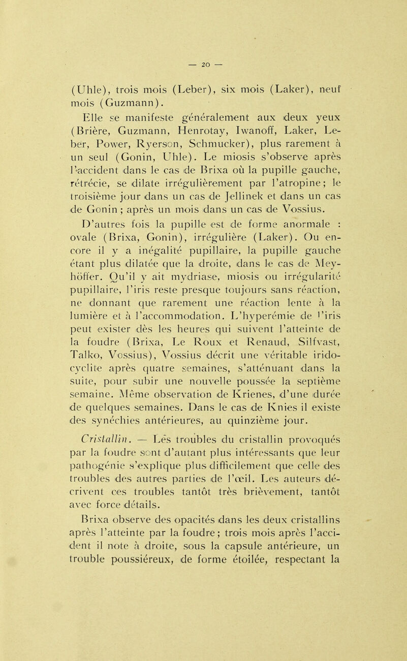 (Uhle), trois mois (Leber), six mois (Laker), neuf mois (Guzmann). Elle se manifeste généralement aux deux yeux (Brière, Guzmann, Henrotay, Iwanoff, Laker, Le- ber, Power, Ryerson, Schmucker), plus rarement à un seul (Gonin, Uhle). Le miosis s'observe après l'accident dans le cas de Brixa où la pupille gauche, rétrécie, se dilate irrégulièrement par l'atropine; le troisième jour dans un cas de Jellinek et dans un cas de Gonin ; après un mois dans un cas de Vossius. D'autres fois la pupille est de forme anormale : ovale (Brixa, Gonin), irrégulière (Laker). Ou en- core il y a inégalité pupillaire, la pupille gauche étant plus dilatée que la droite, dans le cas de Mey- hoft'er. Qu'il y ait mydriase, miosis ou irrégularité pupillaire, l'iris reste presque toujours sans réaction, ne donnant que rarement une réactioii lente à la lumière et à l'accommodation. L'hyperémie de l'iris peut exister dès les heures qui suivent l'atteinte de la foudre (Brixa, Le Roux et Renaud, Silfvast, Talko', Vossius), Vossius décrit une véritable irido- cyclite après quatre semaines, s'atténuant dans la suite, pour subir une nouvelle poussée la septième semaine. Même observation de Krienes, d'une durée de quelques semaines. Dans le cas de Knies il existe des synéchies antérieures, au quinzième jour. CristaUin. — Lés troubles du cristallin provoqués par la foudre sont d'autant plus intéressants que leur pathogénie s'explique plus diffieilement que celle des troubles des autres parties de l'œil. Les auteurs dé- crivent ces troubles tantôt très brièvement, tantôt avec force détails. Brixa observe des opacités dans les deux cristallins après l'atteinte par la foudre; trois mois après l'acci- dent il note à droite, sous la capsule antérieure, un trouble poussiéreux, de forme étoilée, respectant la