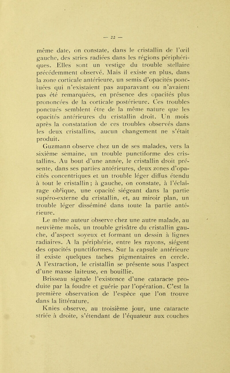 même date, on constate, dans le cristallin de l'œil gauche, des stries radiées dans les régions périphéri- ques. Elles sont un vestige du trouble stellaire précédemment observé. Mais il existe en plus, dans la zone corticale antérieure, un semis d'opacités ponc- tuées qui n'existaient pas auparavant ou n'avaient pas été remarquées, en présence des lOpacités plus prononcées de la corticale postérieure. Ces troubles ponctués semblent être de la même nature que les opacités antérieures du cristallin droit. Un mois après la constatation de ces troubles observés dans les deux cristallins, aucun changement ne s'était produit. Guzmann observe chez un de ses malades, vers la sixième semaine, un trouble punctiforme des cris- tallins. Au bout d'une année, le cristallin droit pré- sente, dans ses parties antérieures, deux zones d'opa- cités concentriques et un trouble léger diffus étendu à tout le cristallin; à gauche, on constate, à l'éclai- rage obHque, une opacité siégeant dans la partie supéro-externe du cristallin, et, au miroir plan, un trouble léger disséminé dans toute la partie anté- rieure. Le même auteur observe chez une autre malade, au neuvième mois, un trouble grisâtre du cristallin gau- che, d'aspect soyeux et formant un dessin à lignes radiaires. A la périphérie, entre les rayiO'ns, siègent des opacités punctiformes. Sur la capsule antérieure il existe quelques taches pigmentaires en cercle. A l'extraction, le cristallin se présente sous l'aspect d'une masse laiteuse, en bouillie. Brisseau signale l'existence d'une cataracte pro- duite par la foudre et guérie par ropératioin. C'est la première observation de l'espèce que l'on trouve dans la littérature. Knies observe, au troisième jour, une cataracte striée à droite, s'étendant de l'équateur aux ooiuches