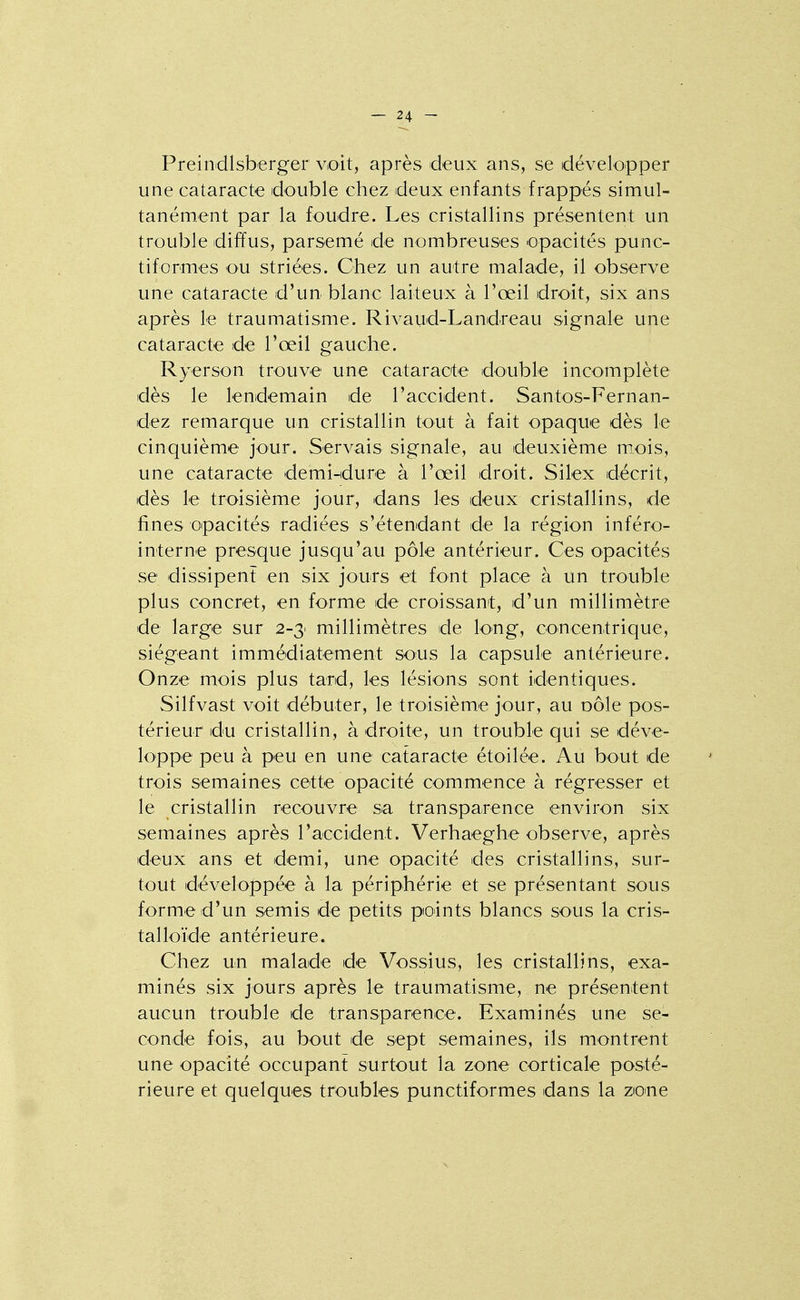 Preindlsberger voit, après deux ans, se développer une cataracte double chez deux enfants frappés simul- tanément par la foudre. Les cristallins présentent un trouble diffus, parsemé de nombreuses opacités punc- tiformes ou striées. Chez un autre malade, il observe une cataracte d'un blanc laiteux à l'œil droit, six ans après le traumatisme. Rivaud-Landreau signale une cataracte de l'œil gauche. Ryerson trouve une cataracte double incomplète dès le lendemain de l'accident. Santos-Fernan- dez remarque un cristallin tout à fait opaque dès le cinquième jour. Servais signale, au deuxième mois, une cataracte demi-dure à l'œil droit. Silex décrit, dès le troisième jour, dans les deux cristallins, de fines opacités radiées s'étendant de la région inféro- interne presque jusqu'au pôle antérieur. Ces opacités se dissipent en six jours et font place à un trouble plus concret, en forme de croissant, d'un millimètre de large sur 2-3: millimètres de long, concentrique, siégeant immédiatement sous la capsule antérieure. Onze mois plus tard, les lésions sont identiques. Silfvast voit débuter, le troisième jour, au oôle pos- térieur du cristallin, à droite, un trouble qui se déve- loppe peu à peu en une cataracte étoilée. Au bout de trois semaines cette opacité commence à régresser et le cristallin recouvre sa transparence environ six semaines après l'accident. Verhaeghe observe, après deux ans et demi, une opacité des cristallins, sur- tout développée à la périphérie et se présentant sous forme d'un semis de petits points blancs sous la cris- talloïde antérieure. Chez un malade de Vossius, les cristallins, exa- minés six jours après le traumatisme, ne présentent aucun trouble de transparence. Examinés une se- conde fois, au bout de sept semaines, ils montrent une opacité occupant surtout la zone corticale posté- rieure et quelques troubles punctiformes dans la zone