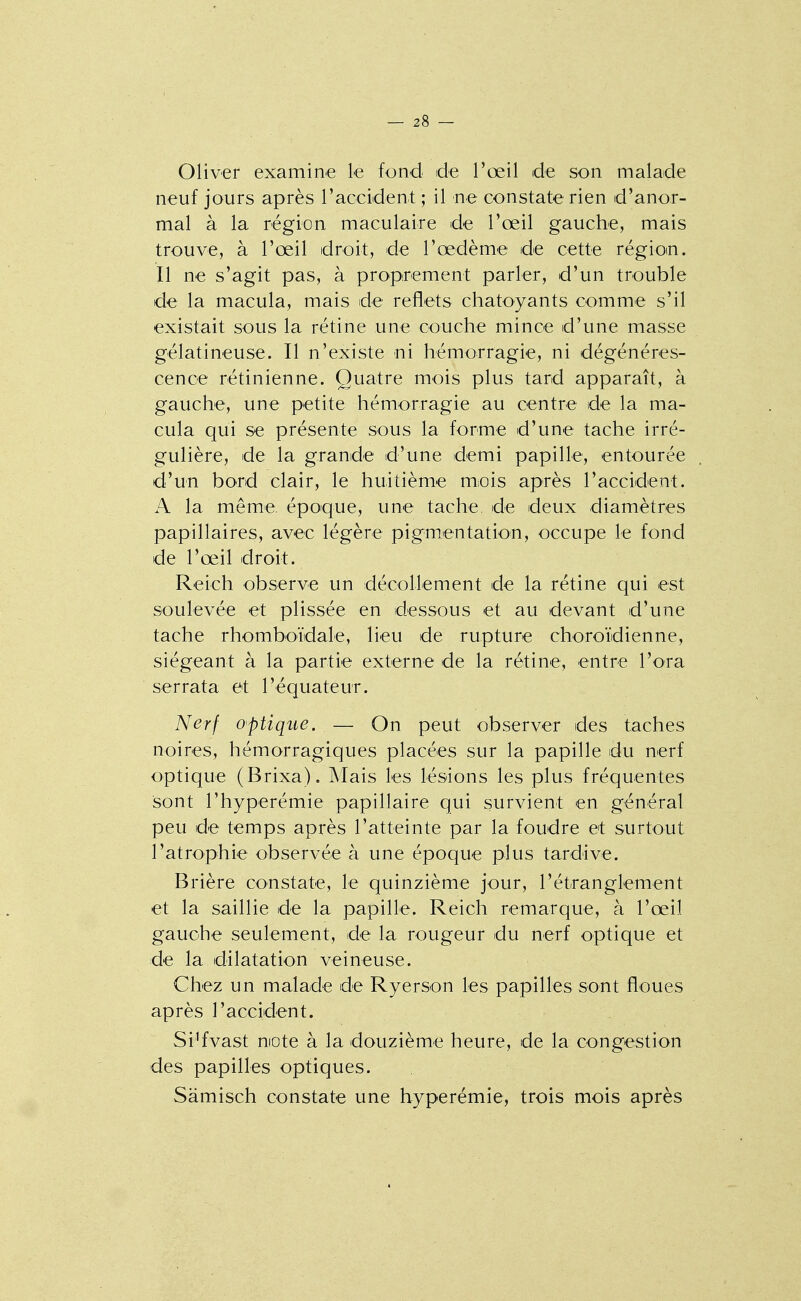 Oliver examine le fond de l'œil de son malade neuf jours après l'aceident ; il ne constate rien d'anor- mal à la région maculaire de l'œil gauche, mais trouve, à l'œil droit, de l'œdème de cette régioin. Il ne s'agit pas, à proprement parler, d'un trouble de la macula, mais de reflets chatoyants comme s'il existait sous la rétine une couche mince d'une masse gélatineuse. Il n'existe ni hémorragie, ni dégénéres- cence rétinienne. Quatre mois plus tard apparaît, à gauche, une petite hémorragie au centre de la ma- cula qui se présente sous la forme d'une tache irré- gulière, de la grande d'une demi papille, entourée d'un bord clair, le huitième m;ois après l'accident. A la même, époque, une tache, de deux diamètres papillaires, avec légère pigmentation, occupe le fond de l'œil droit. Reich observe un décollement de la rétine qui est soulevée et plissée en dessous et au devant d'une tache rhomboïdale, lieu de rupture choroïdienne, siégeant à la partie externe de la rétine, entre l'ora serrata et l'équateur. Nerf optique. — On peut observer des taches noires, hémorragiques placées sur la papille du nerf optique (Brixa). Mais les lésions les plus fréquentes sont l'hyperémie papillaire qui survient en général peu de temps après l'atteinte par la foudre et surtout l'atrophie observée à une époque plus tardive. Brière constate, le quinzième jour, l'étranglement et la saillie de la papille. Reich remarque, à l'œil gauche seulement, de la rougeur du nerf optique et de la dilatation veineuse. Chez un malade de Ryerson les papilles sont floues après l'accident. Si'fvast niote à la douzième heure, de la congestion des papilles optiques. Sâmisch constate une hyperémie, trois mois après