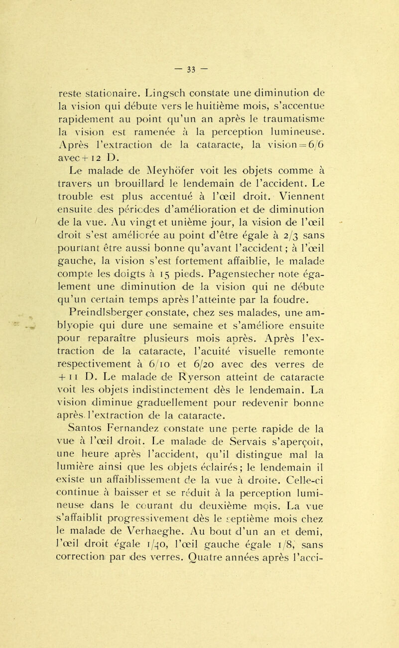 reste statioiiaire. Lingsch constate une diminution de la vision qui débute vers le huitième mois, s'accentue rapidement au point qu'un an après le traumatisme la vision est ramenée à la perception lumineuse. Après l'extraction de la cataracte, la vision = 6/6 avec +12 D. Le malade ide Meyhofer voit les objets comme à travers un brouillard le lendemain de raccident. Le trouble est plus accentué à l'œil droit. Viennent ensuite des périodes d'amélioration et de diminution de la vue. Au vingt et unième jour, la vision de l'œil droit s'est améliorée au point d'être égale à 2/3 sans pourtant être aussi bonne qu'avant l'accident; à l'œil gauche, la vision s'est fortement affaiblie, le malade compte les doigts à 15 pieds. Pagenstecher note éga- lement une diminution de la vision qui ne débute qu'un certain temps après l'atteinte par la foudre. Preindlsberger constate, chez ses malades, une am- blyopie qui dure une semaine et s'améliore ensuite pour reparaître plusieurs mois après. Après l'ex- traction de la cataracte, l'acuité visuelle remonte respectivement à 6/10 et 6/20 avec des verres de + 11 D. Le malade de Ryerson atteint de cataracte voit les objets indistinctement dès le lendemain. La vision diminue graduellement pour redevenir bonne après l'extraction de la cataracte. Santos Fernandez constate une perte rapide de la vue à l'œil droit. Le malade de Servais s'aperçoit, une heure après l'accident, qu'il distingue mal la lumière ainsi que les objets éclairés ; le lendemain il existe un affaiblissement de la vue à droite. Celle-ci continue à baisser et se réduit à la perception lumi- neuse dans le courant du deuxièm.e mois. La vue s'affaiblit progressivement dès le septième mois chez le malade de Verhaeghe. Au bout d'un an et demi, l'œil droit égale 1/40, l'œil gauche égale 1/8, sans correction par des verres. Quatre années après l'acci-