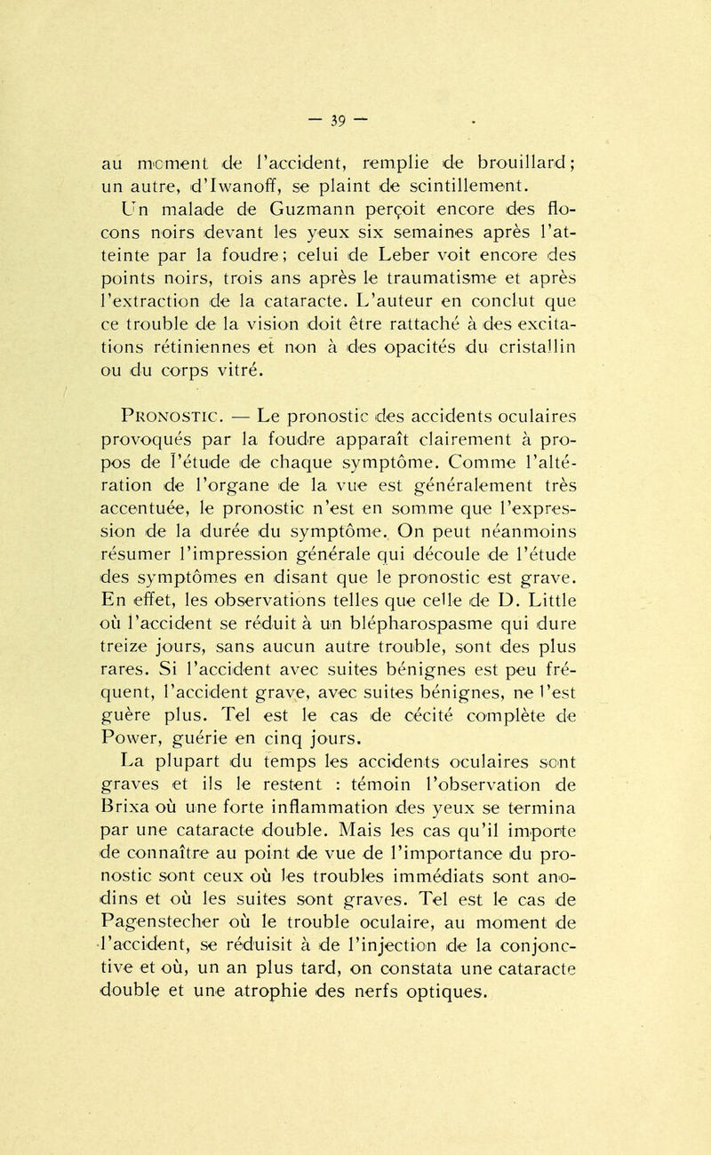 au moment de l'accident, remplie de brouillard; un autre, d'Iwanoff, se plaint de scintillement. Un malade de Guzmann perçoit encore des flo- cons noirs devant les yeux six semaines après l'at- teinte par la foudre ; celui de Leber voit encore des points noirs, trois ans après le traumatisme et après l'extraction de la cataracte. L'auteur en conclut que ce trouble de la vision doit être rattaché à des excita- tions rétiniennes et non à des opacités du cristallin ou du corps vitré. Pronostic. — Le pronostic des accidents oculaires provoqués par la foudre apparaît clairement à pro- pos de l'étude de chaque symptôme. Comme l'alté- ration de l'organe de la vue est généralement très accentuée, le pronostic n'est en somme que l'expres- sion de la durée du symptôme. On peut néanmoins résumer l'impression générale qui découle de l'étude des symptômes en disant que le pronostic est grave. En effet, les observations telles que celle de D. Little où l'accident se réduit à un blépharospasme qui dure treize jours, sans aucun autre trouble, sont des plus rares. Si l'accident avec suites bénignes est peu fré- quent, l'accident grave, avec suites bénignes, ne l'est guère plus. Tel est le cas de cécité complète de Power, guérie en cinq jours. La plupart du temps les accidents oculaires sc^nt graves et ils le restent : témoin l'observation de Brixa où une forte inflammation des yeux se termina par une cataracte double. Mais les cas qu'il importe de connaître au point de vue de l'importance du pro- nostic sont ceux où les troubles immédiats sont ano- dins et où les suites sont graves. Tel est le cas de Pagenstecher où le trouble oculaire, au moment de •l'accident, se réduisit à de l'injectioin de la conjonc- tive et où, un an plus tard, on constata une cataracte double et une atrophie des nerfs optiques.